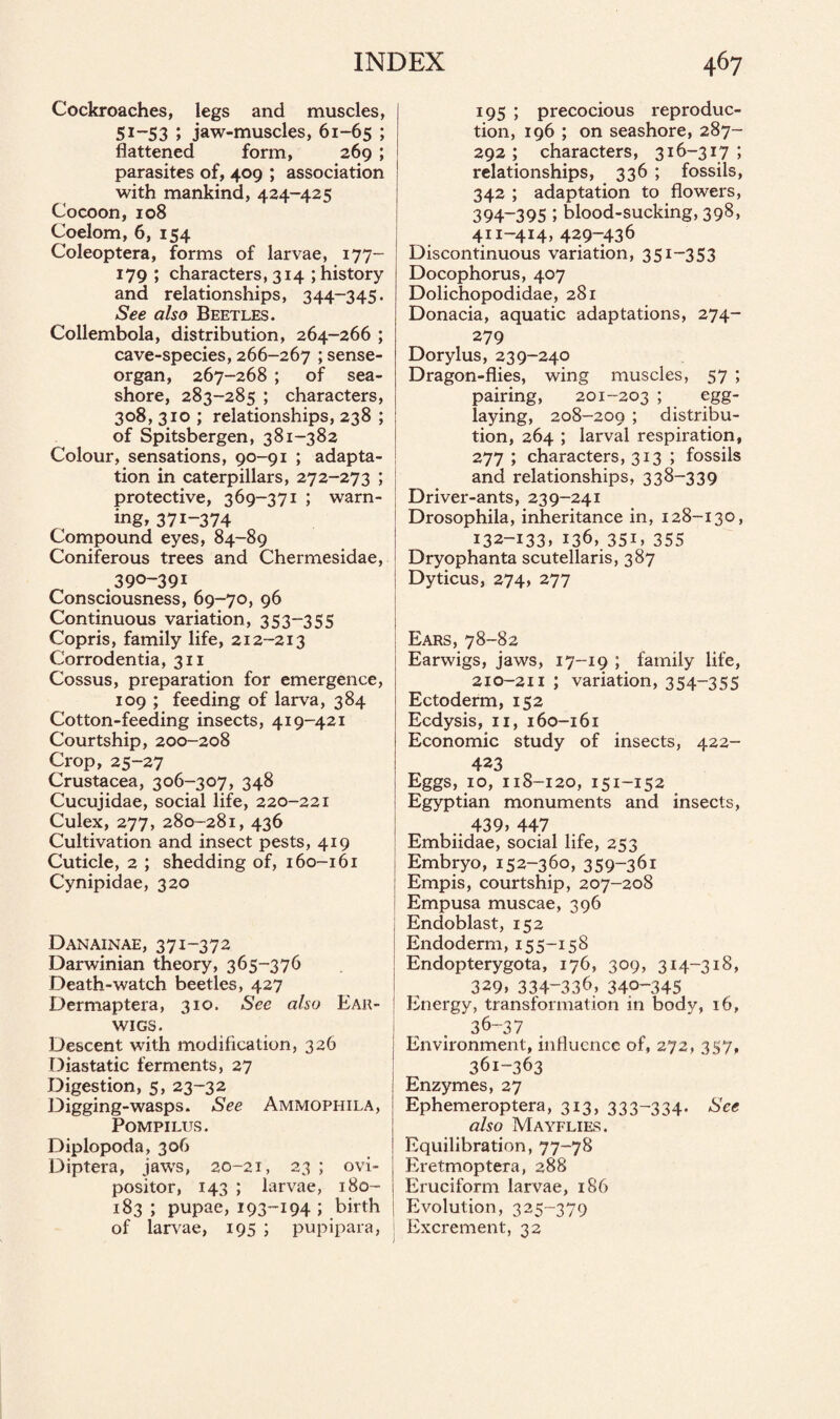 Cockroaches, legs and muscles, 51-53 ; jaw-muscles, 61-65 ; flattened form, 269 ; parasites of, 409 ; association with mankind, 424-425 Cocoon, 108 Coelom, 6, 154 Coleoptera, forms of larvae, 177- 179 ; characters, 314; history and relationships, 344-345. See also Beetles. Collembola, distribution, 264-266 ; cave-species, 266-267 ; sense- organ, 267-268 ; of sea¬ shore, 283-285 ; characters, 308, 310 ; relationships, 238 ; of Spitsbergen, 381-382 Colour, sensations, 90-91 ; adapta¬ tion in caterpillars, 272-273 ; protective, 369-371 ; warn¬ ing, 371-374 Compound eyes, 84-89 Coniferous trees and Chermesidae, 390-391 Consciousness, 69-70, 96 Continuous variation, 353-355 Copris, family life, 212-213 Corrodentia, 311 Cossus, preparation for emergence, 109 ; feeding of larva, 384 Cotton-feeding insects, 419-421 Courtship, 200-208 Crop, 25-27 Crustacea, 306-307, 348 Cucujidae, social life, 220-221 Culex, 277, 280-281, 436 Cultivation and insect pests, 419 Cuticle, 2 ; shedding of, 160-161 Cynipidae, 320 Danainae, 371-372 Darwinian theory, 365-376 Death-watch beetles, 427 Dermaptera, 310. See also Ear¬ wigs. Descent with modification, 326 Diastatic ferments, 27 Digestion, 5, 23-32 Digging-wasps. See Ammophila, POMPILUS. Diplopoda, 306 Diptera, jaws, 20-21, 23 ; ovi¬ positor, 143 ; larvae, 180- 183; pupae, 193-194 ; birth of larvae, 195 ; pupipara, 195 ; precocious reproduc¬ tion, 196 ; on seashore, 287- 292 ; characters, 316-317 ; relationships, 336 ; fossils, 342 ; adaptation to flowers, 394-395 ; blood-sucking, 398, 411-414, 429-436 Discontinuous variation, 351-353 Docophorus, 407 Dolichopodidae, 281 Donacia, aquatic adaptations, 274- 279 Dorylus, 239-240 Dragon-flies, wing muscles, 57 ; pairing, 201-203 ; egg- laying, 208-209 ; distribu¬ tion, 264 ; larval respiration, 277 ; characters, 313 ; fossils and relationships, 338-339 Driver-ants, 239-241 Drosophila, inheritance in, 128-130, i32-i33» 136, 35i. 355 Dryophanta scutellaris, 387 Dyticus, 274, 277 Ears, 78-82 Earwigs, jaws, 17-19 ; family life, 210-211 ; variation, 354~355 Ectoderm, 152 Ecdysis, 11, 160-161 Economic study of insects, 422- 423 Eggs, 10, 118-120, 151-152 Egyptian monuments and insects, .. 439* 447 Embiidae, social life, 253 Embryo, 152-360, 359-361 Empis, courtship, 207-208 Empusa muscae, 396 Endoblast, 152 Endoderm, 155-158 Endopterygota, 176, 309, 314-318, 329* 334-336> 340-345 Energy, transformation in body, 16, 36-37 Environment, influence of, 272, 357, 361-363 Enzymes, 27 Ephemeroptera, 313* 333-334- See also Mayflies. Equilibration, 77-78 Eretmoptera, 288 Eruciform larvae, 186 Evolution, 325-379 Excrement, 32