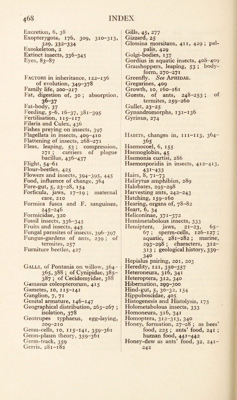 Excretion, 6, 38 Exopterygota, 176, 309, 310-313, 3^9. 332-334 Exoskelcton, 2 Extinct insects, 336-345 Eyes, 83-87 Factors in inheritance, 122-136 of evolution, 349-378 Family life, 200-217 Fat, digestion of, 30 ; absorption, 36-37 Fat-body, 37 Feeding, 5-6, 16-37, 381-395 Fertilisation, 115-117 Filaria and Culex, 436 Fishes preying on insects, 397 Flagellata in insects, 409-410 Flattening of insects, 268-271 Fleas, leaping, 53 ; compression, 271 ; carriers of plague bacillus, 436-437 Flight, 54-61 Flour-beetles, 425 Flowers and insects, 394-395, 445 Food, influence of change, 364 Fore-gut, 5, 23-28, 154 Forficula, jaws, 17-19 ; maternal care, 210 Formica fusca and F. sanguinea, 245-246 Formicidae, 320 Fossil insects, 336-345 Fruits and insects, 445 Fungal parasites of insects, 396-397 Fungus-gardens of ants, 239 ; of termites, 257 Furniture beetles, 427 Galls, of Pontania on willow, 364- 365, 388 ; of Cynipidae, 385- 387 ; of Cecidomyidae, 388 Gamasus coleopterorum, 415 Gametes, 10, 115-141 Ganglion, 7, 71 Genital armature, 146-147 Geographical distribution, 263-267 ; isolation, 378 Geotrupes typhaeus, egg-laying, 209-210 Germ-cells, 10, 115-141, 359-361 Germ-plasm theory, 359-361 Germ-track, 359 Gerris, 281-182 1 Gills, 45, 277 Gizzard, 25 Glossina morsitans, 411, 429; pal- palis, 429 Golgi-bodies, 137 Gordius in aquatic insects, 408-409 Grasshoppers, leaping, 53 ; body- form, 270-271 Greenfly. See Aphidae. Gregarines, 409 Growth, 10, 160-161 Guests, of ants, 248-253 ; of termites, 259-260 Gullet, 23-25 Gynandromorphs, 131-136 Gyrinus, 274 Habits, changes in, m-113, 364- 365 Flaemocoel, 6, 155 Haemoglobin, 45 Haemonia curtisi, 286 Haemosporidia in insects, 412-413, 431-433 Hairs, 8, 71-73 Halirytus amphibius, 289 Halobates, 295-298 Harvesting ants, 242-243 Hatching, 159-160 Flearing, organs of, 78-82 Heart, 6, 34 Heliconinae, 371-372 Hemimetabolous insects, 333 Ilemiptera, jaws, 21-23, 65- 67 ; sperm-cells, 126-127 ; aquatic, 281-282; marine, 293-298 ; characters, 312- 313; geological history, 339- 340 Hepialus pairing, 201, 203 I Heredity, 121, 35°~357 i Heteroneura, 316, 341 I Heteroptera, 312, 340 ! Hibernation, 299-300 ; Hind-gut, 5, 30-32, 154 Hippoboscidae, 405 Histogenesis and Ffistolysis, 175 Holometabolous insects, 333 | Homoneura, 316, 341 Homoptera, 312-313, 340 i Honey, formation, 27-28 ; as bees’ food, 225 ; ants’ food, 241 ; human food, 441-442 Honey-dew as ants’ food, 32, 241- 242