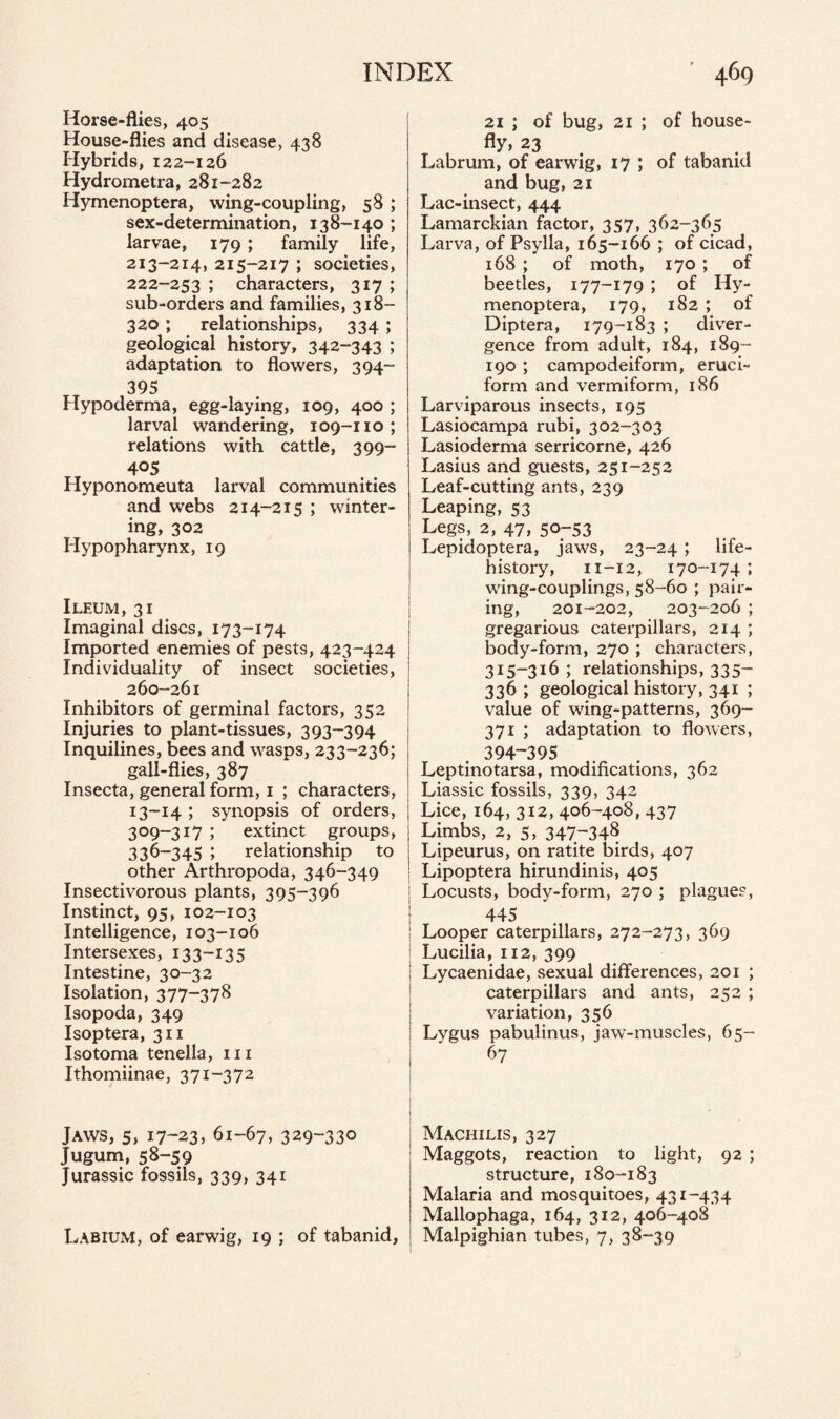 Horse-flies, 405 House-flies and disease, 438 Hybrids, 122-126 Hydrometra, 281-282 Hymenoptera, wing-coupling, 58 ; sex-determination, 138-140 ; larvae, 179; family life, 213-214, 215-217 ; societies, 222-253 ; characters, 317 ; sub-orders and families, 318- 320 ; relationships, 334; geological history, 342-343 ; adaptation to flowers, 394- 395 Hypoderma, egg-laying, 109, 400 ; larval wandering, 109-no; relations with cattle, 399- 40S Hyponomeuta larval communities and webs 214-215 ; winter¬ ing, 302 Hypopharynx, 19 Ileum, 31 Imaginal discs, 173-174 Imported enemies of pests, 423-424 Individuality of insect societies, 260-261 Inhibitors of germinal factors, 352 Injuries to plant-tissues, 393-394 Inquilines, bees and wasps, 233-236; gall-flies, 387 Insecta, general form, 1 ; characters, I 13-14 ; synopsis of orders, | 309-317 ; extinct groups, 336-345 ; relationship to other Arthropoda, 346-349 Insectivorous plants, 395-396 Instinct, 95, 102-103 Intelligence, 103-106 Intersexes, 133-13 5 Intestine, 30-32 Isolation, 377-378 Isopoda, 349 Isoptera, 311 Isotoma tenella, hi Ithomiinae, 371-372 Jaws, 5, 17-23* 61-67, 329-330 Jugum, 58-59 Jurassic fossils, 339, 341 21 ; of bug, 21 ; of house¬ fly, 23 Labrum, of earwig, 17 ; of tabanid and bug, 21 Lac-insect, 444 Lamarckian factor, 357, 362-365 Larva, of Psylla, 165-166 ; of cicad, 168 ; of moth, 170 ; of beetles, 177-179 ; of Hy¬ menoptera, 179, 182 ; of Diptera, 179-183 ; diver¬ gence from adult, 184, 189- 190 ; campodeiform, cruci¬ form and vermiform, 186 Larviparous insects, 195 Lasiocampa rubi, 302-303 Lasioderma serricorne, 426 Lasius and guests, 251-252 Leaf-cutting ants, 239 Leaping, 53 Legs, 2, 47, 50-53 Lepidoptera, jaws, 23-24 ; life- history, 11-12, 170-174 ; wing-couplings, 58-60 ; pair¬ ing, 201-202, 203-206 ; gregarious caterpillars, 214 ; body-form, 270 ; characters, 315-316; relationships, 335- 336 ; geological history, 341 ; value of wing-patterns, 369- 371 ; adaptation to flowers, 394-395 Leptinotarsa, modifications, 362 Liassic fossils, 339, 342 Lice, 164, 312, 406-408, 437 Limbs, 2, 5, 347-348 Lipeurus, on ratite birds, 407 Lipoptera hirundinis, 405 Locusts, body-form, 270 ; plagues, 445 Looper caterpillars, 272-273, 369 Lucilia, 112, 399 Lycaenidae, sexual differences, 201 ; caterpillars and ants, 252 ; variation, 356 Lygus pabulinus, jaw-muscles, 65- 67 Machilis, 327 Maggots, reaction to light, 92 ; structure, 180-183 Malaria and mosquitoes, 431-434 Mallophaga, 164, 312, 406-408 Malpighian tubes, 7, 38-39 Labium, of earwig, 19 ; of tabanid,