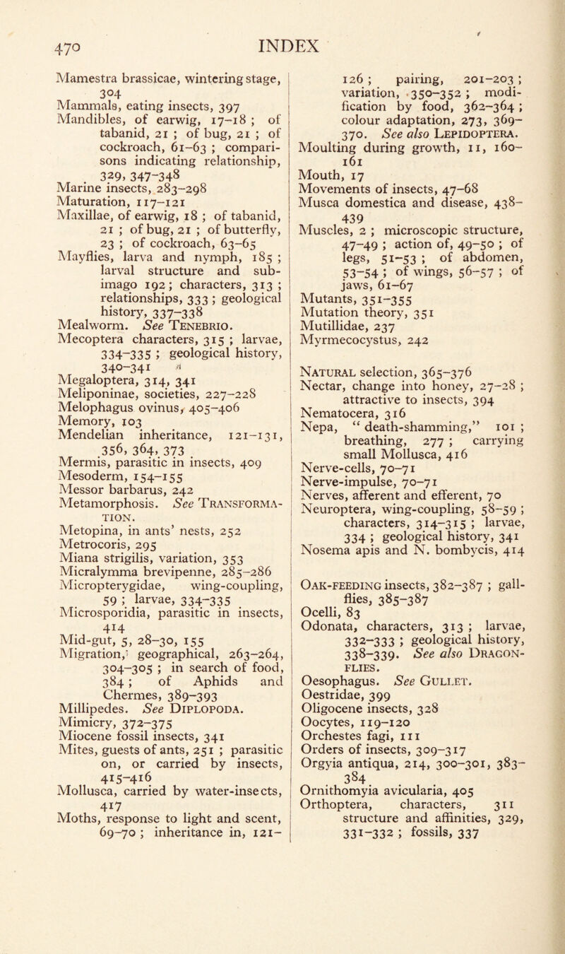 Mamestra brassicae, wintering stage, 304 Mammals, eating insects, 397 Mandibles, of earwig, 17-18 ; of tabanid, 21 ; of bug, 21 ; of cockroach, 61-63 i compari¬ sons indicating relationship, 329,347-348 Marine insects, 283-298 Maturation, 117-121 Maxillae, of earwig, 18 ; of tabanid, 21 ; of bug, 21 ; of butterfly, 23 ; of cockroach, 63-65 Mayflies, larva and nymph, 185 ; larval structure and sub¬ imago 192; characters, 313 ; relationships, 333 ; geological history, 337-33$ Mealworm. See Tenebrio. Mecoptera characters, 315 ; larvae, 334-335 ; geological history, 340-341 a Megaloptera, 314, 341 Meliponinae, societies, 227-228 Melophagus ovinus, 405-406 Memory, 103 Mendelian inheritance, 121-131, .356, 364, 373 Mermis, parasitic in insects, 409 Mesoderm, 154-155 Messor barbarus, 242 Metamorphosis. See Transforma¬ tion. Metopina, in ants’ nests, 252 Metrocoris, 295 Miana strigilis, variation, 353 Micralymma brevipenne, 285-286 Micropterygidae, wing-coupling, 59 ; larvae, 334~335 Microsporidia, parasitic in insects, 414 Mid-gut, 5, 28-30, 155 Migration,' geographical, 263-264, 304-305 ; in search of food, 384 ; of Aphids and Chernies, 389-393 Millipedes. See Diplopoda. Mimicry, 372-375 Miocene fossil insects, 341 Mites, guests of ants, 251 ; parasitic on, or carried by insects, 415-416 Mollusca, carried by water-insects, 4X7 Moths, response to light and scent, 69-70 ; inheritance in, 121- 126 ; pairing, 201-203 ; variation, 350-352 ; modi¬ fication by food, 362-364 ; colour adaptation, 273, 369- 370. See also Lepidoptera. Moulting during growth, 11, 160- 161 Mouth, 17 Movements of insects, 47-68 Musca domestica and disease, 438- 439 Muscles, 2 ; microscopic structure, 47-49 ; action of, 49-50 ; of legs, 51-53 ; of abdomen, 53-54 ; of wings, 56-57 ; of jaws, 61-67 Mutants, 351-355 Mutation theory, 351 Mutillidae, 237 Myrmecocystus, 242 Natural selection, 365-376 Nectar, change into honey, 27-28 ; attractive to insects, 394 Nematocera, 316 Nepa, “ death-shamming,” 101 ; breathing, 277 ; carrying small Mollusca, 416 Nerve-cells, 70-71 Nerve-impulse, 70-71 Nerves, afferent and efferent, 70 Neuroptera, wing-coupling, 58-59 ; characters, 314-315 ; larvae, 334 ; geological history, 341 Nosema apis and N. bombycis, 414 Oak-feeding insects, 382-387 ; gall¬ flies, 385-387 Ocelli, 83 Odonata, characters, 313; larvae, 332-333 J geological history, 338-339. See also Dragon¬ flies. Oesophagus. See Gullet. Oestridae, 399 Oligocene insects, 328 Oocytes, 119-120 Orchestes fagi, m Orders of insects, 309-317 Orgyia antiqua, 214, 300-301, 383- .384 Ornithomyia avicularia, 405 Orthoptera, characters, 311 structure and affinities, 329, 331-332 ; fossils, 337