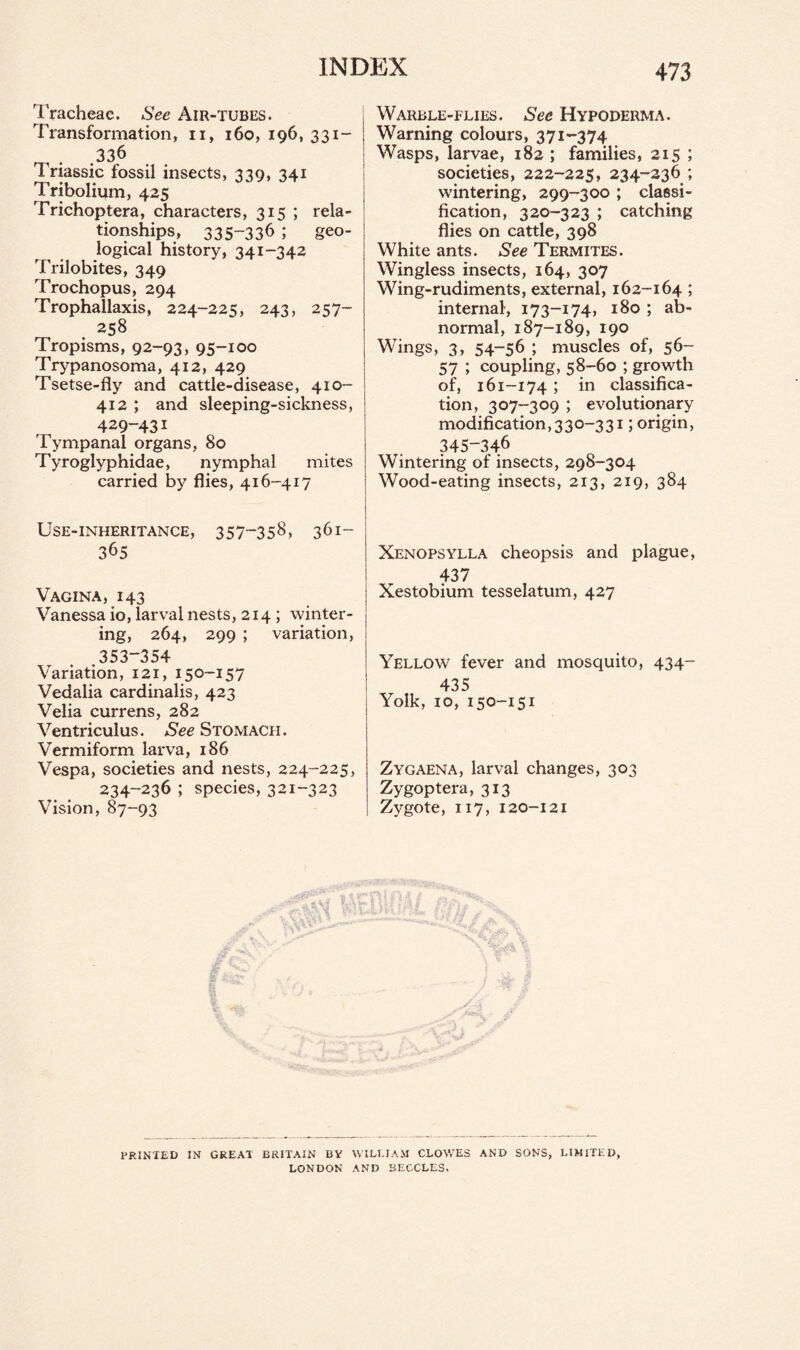 Tracheae. See Air-tubes. Transformation, n, 160, 196, 331- .33,6 Triassic fossil insects, 339, 341 Tribolium, 425 Trichoptera, characters, 315 ; rela¬ tionships, 335-336 ; geo¬ logical history, 341-342 Trilobites, 349 Trochopus, 294 Trophallaxis, 224-225, 243, 257- 258 Tropisms, 92-93, 95-100 Trypanosoma, 412, 429 Tsetse-fly and cattle-disease, 410- 412 ; and sleeping-sickness, 429-431 Tympanal organs, 80 Tyroglyphidae, nymphal mites carried by flies, 416-417 Use-inheritance, 357-358, 361- 365 Vagina, 143 Vanessa io, larval nests, 214 ; winter¬ ing, 264, 299 ; variation, 353-354 Variation, 121, 150-157 Vedalia cardinalis, 423 Velia currens, 282 Ventriculus. See Stomach. Vermiform larva, 186 Vespa, societies and nests, 224-225, 234-236 ; species, 321-323 Vision, 87-93 Warble-flies. See Hypoderma. Warning colours, 371-374 Wasps, larvae, 182 ; families, 215 ; societies, 222-225, 234-236 ; wintering, 299-300 ; classi¬ fication, 320-323 ; catching flies on cattle, 398 White ants. See Termites. Wingless insects, 164, 307 Wing-rudiments, external, 162-164 ; internal, 173-174, 180 ; ab¬ normal, 187-189, 190 Wings, 3, 54-56 ; muscles of, 56- 57 ; coupling, 58-60 ; growth of, 161-174 ; in classifica¬ tion, 307-309 ; evolutionary modification, 330-331; origin, 345-346 Wintering of insects, 298-304 Wood-eating insects, 213, 219, 384 Xenopsylla cheopsis and plague, 437 Xestobium tesselatum, 427 Yellow fever and mosquito, 434- 435 Yolk, 10, 150-151 Zygaena, larval changes, 303 Zygoptera, 313 Zygote, 117, 120-121 PRINTED IN GREAT BRITAIN BV WILLIAM CLOWES AND SONS, LIMITED, LONDON AND SECCLES.