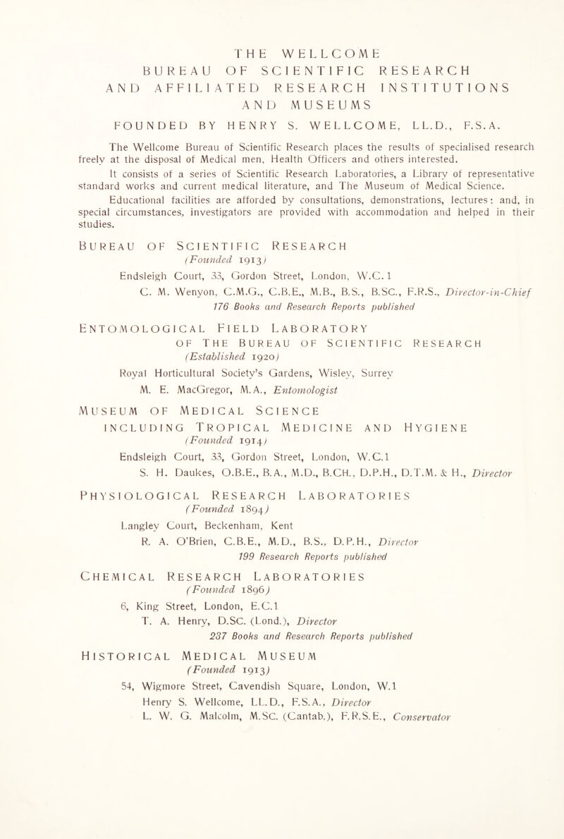 THE WELLCOME BUREAU OF SCIENTIFIC RESEARCH AND AFFILIATED RESEARCH INSTITUTIONS AND MUSEUMS FOUNDED BY HENRY S. WELLCOME, L L. D., F.S.A. The Wellcome Bureau of Scientific Research places the results of specialised research freely at the disposal of Medical men, Health Officers and others interested. It consists of a series of Scientific Research Laboratories, a Library of representative standard works and current medical literature, and The Museum of Medical Science. Educational facilities are afforded by consultations, demonstrations, lectures: and, in special circumstances, investigators are provided with accommodation and helped in their studies. Bureau of Scientific Research (Founded 1913) Endsleigh Court, 33, Gordon Street, London, W.C. 1 C. M. Wenyon, C.M.G., C.B.E., M.B., B.S., B.SC., F.R.S., Dire dor-in-Chief 176 Books and Research Reports published Entomological Field Laboratory of the bureau of scientific research (Established 1920) Royal Horticultural Society’s Gardens, Wislev, Surrey M. E. MacGregor, M.A., Entomologist Museum of Medical Science including Tropical Medicine and Hygiene (Founded 1914; Endsleigh Court, 33, Gordon Street, London, W. C. 1 S. H. Daukes, O.B.E., B.A., M.D., B.CH., D.P.H., D.T.M. & H., Diredor Physiological Research Laboratories (Founded 1894,1 Langley Court, Beckenham, Kent R. A. O’Brien, C.B.E., M.D., B.S., D.P.H., Diredor 199 Research Reports published Chemical Research Laboratories (Founded 1896,) 6, King Street, London, E.C. 1 T. A. Henry, D.SC. (Lond.), Diredor 237 Books and Research Reports published Historical Medical Museum (Founded 1913) 54, Wigmore Street, Cavendish Square, London, W.l Henry S. Wellcome, LL. D., F.S.A., Diredor L, W. G. Malcolm, M.SC. (Cantab,), F. R.S. E,, Conservator