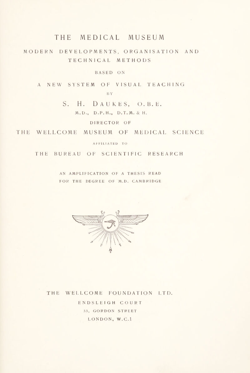 THE MEDICAL MUSEUM MODERN DEVELOPMENTS, ORGANISATION AND TECHNICAL METHODS BASED ON A NEW SYSTEM OF VISUAL TEACHING B Y S. H. Daukes, o. b . e . M. D., D . P. HD.T. M. & H. DIRECTOR OF THE WELLCOME MUSEUM OF MEDICAL SCIENCE AFFILIATED TO THE BUREAU OF SCIENTIFIC RESEARCH AN AMPLIFICATION OF A THESIS READ FOR THE DEGREE OF M.D. CAMBRIDGE THE WELLCOME FOUNDATION LTD. ENDSLEIGH COURT 33, GORDON STREET LONDON, W.C.l