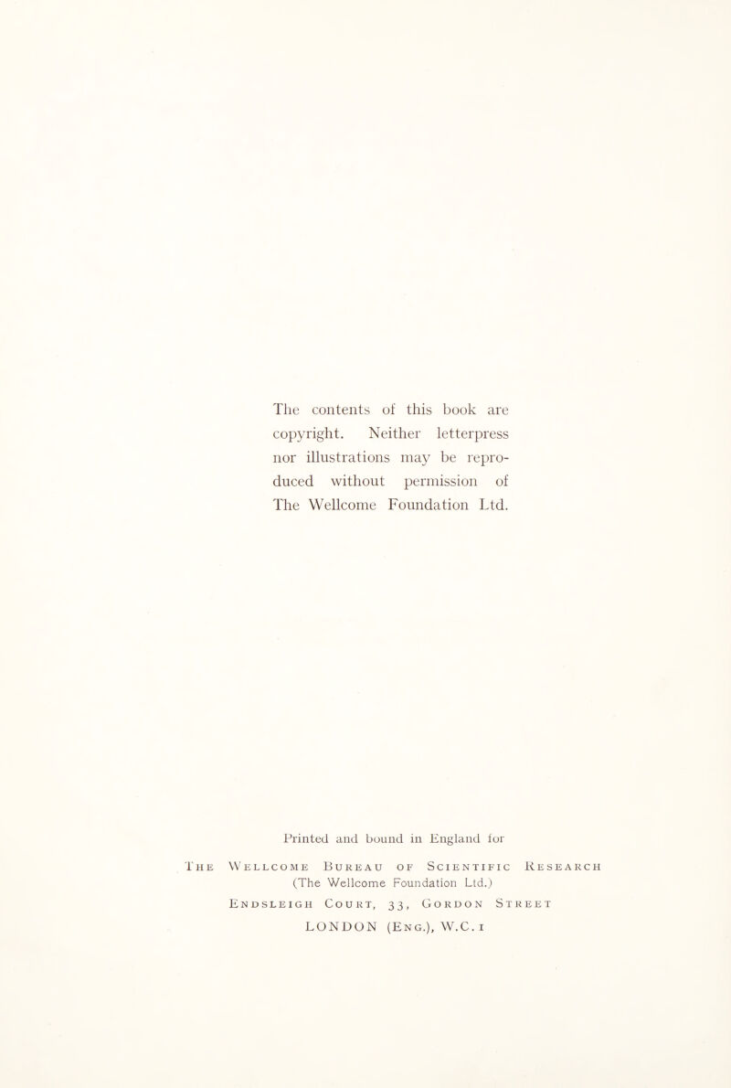 The contents of this book are copyright. Neither letterpress nor illustrations may be repro¬ duced without permission of The Wellcome Foundation Ltd. Printed and bound in England for The Wellcome Bureau of Scientific Research (The Wellcome Foundation Ltd.) Endsleigh Court, 33, Gordon Street LONDON (Eng.), W.C. i