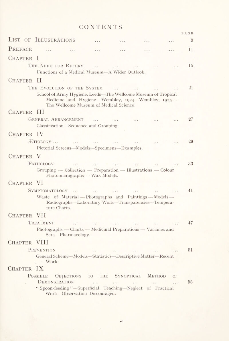 CONTENTS PAGE List of Illustrations ... ... ... ... 9 Preface ... ... ... ... ... ... 11 Chapter I The Need for Reform ... ... ... ... ... 15 Functions of a Medical Museum—A Wider Outlook. Chapter II The Evolution of the System ... ... ... ... 21 School of Army Hygiene, Leeds—The Wellcome Museum of Tropical Medicine and Hygiene—Wembley, 1924—Wembley, 1925— The Wellcome Museum of Medical Science. Chapter III General Arrangement ... ... ... ... ... 27 Classification—Sequence and Grouping. Chapter IV ^Etiology ... ... ... ... ... ... ... 29 Pictorial Screens—Models—Specimens—Examples. Chapter V Pathology ... ... ... ... ... ... 33 Grouping — Collection — Preparation — Illustrations — Colour Photomicrographs — Wax Models. Chapter VI Symptomatology ... ... ... ... ... ... 41 Waste of Material — Photographs and Paintings—Models — Radiographs—Laboratory Work—Transparencies—Tempera¬ ture Charts. Chapter VII Treatment ... ... ... ... ... ... 47 Photographs — Charts -— Medicinal Preparations — Vaccines and Sera—Pharmacology. Chapter VIII Prevention ... ... ... ... ... ... 51 General Scheme—Models—Statistics—Descriptive Matter—Recent Work. Chapter IX Possible Objections to the Synoptical Method o: Demonstration ... ... ... ... ... 55 “ Spoon-feeding ”—Superficial Teaching—Neglect of Practical Work—Observation Discouraged.