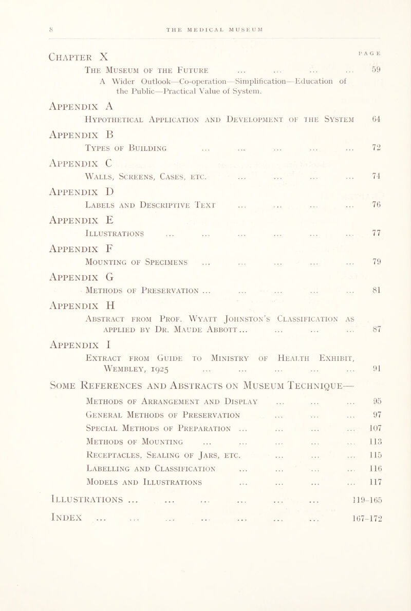 Chapter X 1AG The Museum of the Future ... ... ... ... 59 A Wider Outlook—Co-operation—Simplification—Education of the Public—Practical Value of System. Appendix A Hypothetical Application and Development of the System 64 Appendix B Types of Building ... .... ... ... ... 72 Appendix C Walls, Screens, Cases, etc. ... ... ... ... 74 Appendix D Labels and Descriptive Text ... ... ... ... 76 Appendix E Illustrations ... ... ... ... ... ... 77 Appendix F Mounting of Specimens ... ... ... ... ... 79 Appendix G Methods of Preservation ... ... ... ... ... 81 Appendix H Abstract from Prof. Wyatt Johnston’s Classification as applied by Dr. Maude Abbott... ... ... ... 87 Appendix I Extract from Guide to Ministry of Health Exhibit, Wembley, 1925 ... ... ... ... ... 91 Some References and Abstracts on Museum Technique— Methods of Arrangement and Display ... ... ... 95 General Methods of Preservation ... ... ... 97 Special Methods of Preparation ... ... ... ... 107 Methods of Mounting ... ... ... ... ... 113 Receptacles, Sealing of Jars, etc. ... ... ... 115 Labelling and Classification ... ... ... ... 116 Models and Illustrations ... ... ... ... 117 Illustrations ... ... ... ... ... ... 119-165 Index ... ... ... ... ... ... ... 167-172