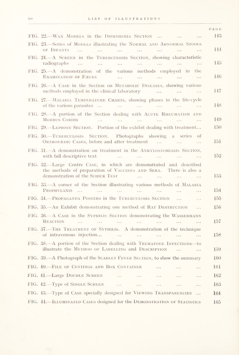 PAGE FIG. 22.—Wax Models in the Diphtheria Section ... ... ... 143 FIG. 23.—Series of Models illustrating the Normal and Abnormal Stools of Infants ... ... ... ... ... ... ... 144 FIG. 24.—A Screen in the Tuberculosis Section, showing characteristic radiographs ... ... ... ... ... ... ... 145 FIG. 25.—A demonstration of the various methods employed in the Examination of Faeces ... ... ... ... ... 146 FIG. 26.-—A Case in the Section on Metabolic Diseases, showing various methods employed in the clinical laboratory ... ... ... 147 FIG. 27.—Malaria Temperature Charts, showing phases in the life-cycle of the various parasites ... ... ... ... ... ... 148 FIG. 28.—A portion of the Section dealing with Acute Rheumatism and Morbus Cordis ... ... ... ... ... ... 149 FIG. 29.—Leprosy Section. Portion of the exhibit dealing with treatment... 150 FIG. 30.—Tuberculosis Section. Photographs showing a series of Orthopaedic Cases, before and after treatment ... ... ... 151 FIG. 31.—A demonstration on treatment in the Ankylostomiasis Section, with full descriptive text ... ... ... ... ... 152 FIG. 32.—Large Centre Case, in which are demonstrated and described the methods of preparation of Vaccines and Sera. There is also a demonstration of the Schick Test ... ... ... ... 153 FIG. 33.—A corner of the Section illustrating various methods of Malaria Prophylaxis ... ... ... ... ... ... ... 154 FIG. 34.—Propaganda Posters in the Tuberculosis Section ... ... 155 FIG. 35.—An Exhibit demonstrating one method of Rat Destruction ... 156 FIG. 36.—A Case in the Syphilis Section demonstrating the Wassermann Reaction ... ... ... ... ... ... ... 157 FIG. 37.—The Treatment of Syphilis. A demonstration of the technique of intravenous injection... ... ... ... ... ... 158 FIG. 38.—A portion of the Section dealing with Trematode Infections—to illustrate the Method of Labelling and Description ... ... 159 FIG. 39.—A Photograph of the Scarlet Fever Section, to show the summary 160 FIG. 40.—File of Cuttings and Box Container ... ... ... 161 FIG. 41.—Large Double Screen ... ... ... ... ... 162 FIG. 42.—Type of Single Screen ... ... ... ... ... 163 FIG. 43.—Type of Case specially designed for Viewing Transparencies ... 164 FIG. 44.-—Illuminated Cases designed for the Demonstration of Statistics 165