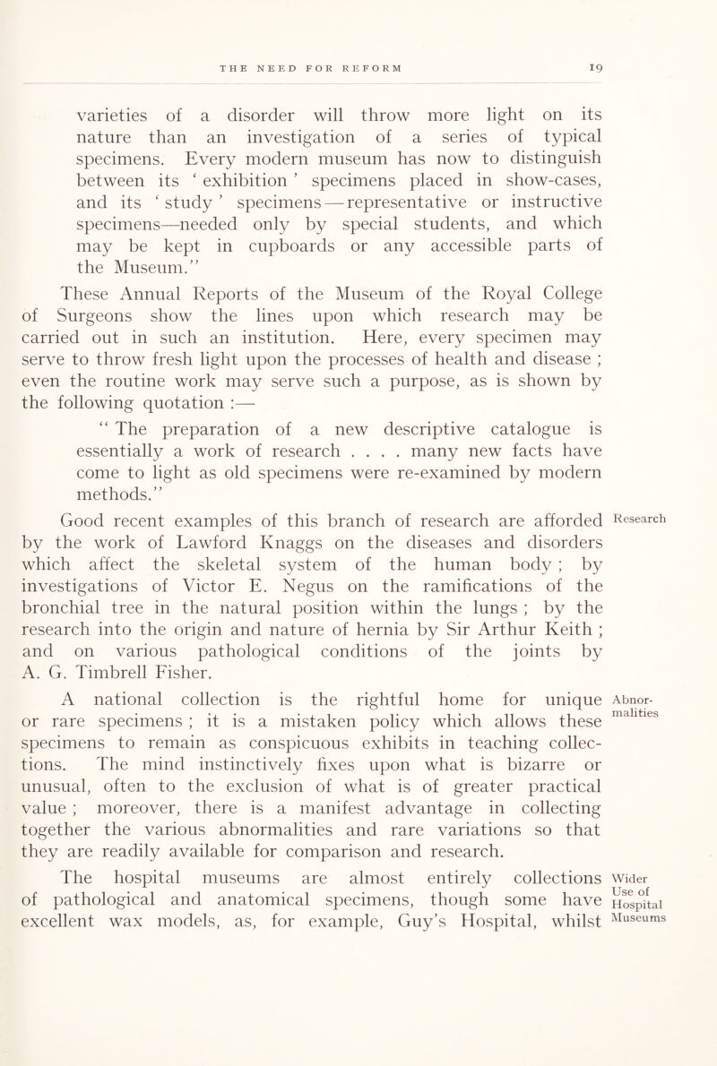 varieties of a disorder will throw more light on its nature than an investigation of a series of typical specimens. Every modern museum has now to distinguish between its ‘ exhibition ’ specimens placed in show-cases, and its ‘ study ’ specimens — representative or instructive specimens—needed only by special students, and which may be kept in cupboards or any accessible parts of the Museum.” These Annual Reports of the Museum of the Royal College of Surgeons show the lines upon which research may be carried out in such an institution. Here, every specimen may serve to throw fresh light upon the processes of health and disease ; even the routine work may serve such a purpose, as is shown by the following quotation :— “ The preparation of a new descriptive catalogue is essentially a work of research .... many new facts have come to light as old specimens were re-examined by modern methods.' ’ Good recent examples of this branch of research are afforded by the work of Lawford Knaggs on the diseases and disorders which affect the skeletal system of the human body ; by investigations of Victor E. Negus on the ramifications of the bronchial tree in the natural position within the lungs ; by the research into the origin and nature of hernia by Sir Arthur Keith ; and on various pathological conditions of the joints by A. G. Timbrell Fisher. A national collection is the rightful home for unique or rare specimens ; it is a mistaken policy which allows these specimens to remain as conspicuous exhibits in teaching collec¬ tions. The mind instinctively fixes upon what is bizarre or unusual, often to the exclusion of what is of greater practical value ; moreover, there is a manifest advantage in collecting together the various abnormalities and rare variations so that they are readily available for comparison and research. The hospital museums are almost entirely collections of pathological and anatomical specimens, though some have excellent wax models, as, for example, Guy’s Hospital, whilst Research Abnor¬ malities Wider Use of Hospital Museums