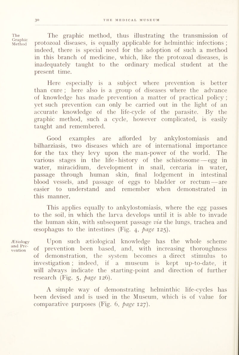 The Graphic Method /Etiology and Pre¬ vention The graphic method, thus illustrating the transmission of protozoal diseases, is equally applicable for helminthic infections ; indeed, there is special need for the adoption of such a method in this branch of medicine, which, like the protozoal diseases, is inadequately taught to the ordinary medical student at the present time. Here especially is a subject where prevention is better than cure ; here also is a group of diseases where the advance of knowledge has made prevention a matter of practical policy ; yet such prevention can only be carried out in the light of an accurate knowledge of the life-cycle of the parasite. By the graphic method, such a cycle, however complicated, is easily taught and remembered. Good examples are afforded by ankylostomiasis and bilharziasis, two diseases which are of international importance for the tax they levy upon the man-power of the world. The various stages in the life-history of the schistosome — egg in water, miracidium, development in snail, cercaria in water, passage through human skin, final lodgement in intestinal blood vessels, and passage of eggs to bladder or rectum — are easier to understand and remember when demonstrated in this manner. This applies equally to ankylostomiasis, where the egg passes to the soil, in which the larva develops until it is able to invade the human skin, with subsequent passage via the lungs, trachea and oesophagus to the intestines (Fig. 4, page 125). Upon such aetiological knowledge has the whole scheme of prevention been based, and, with increasing thoroughness of demonstration, the system becomes a direct stimulus to investigation ; indeed, if a museum is kept up-to-date, it will always indicate the starting-point and direction of further research (Fig. 5, page 126). A simple way of demonstrating helminthic life-cycles has been devised and is used in the Museum, which is of value for comparative purposes (Fig. 6, page 127).