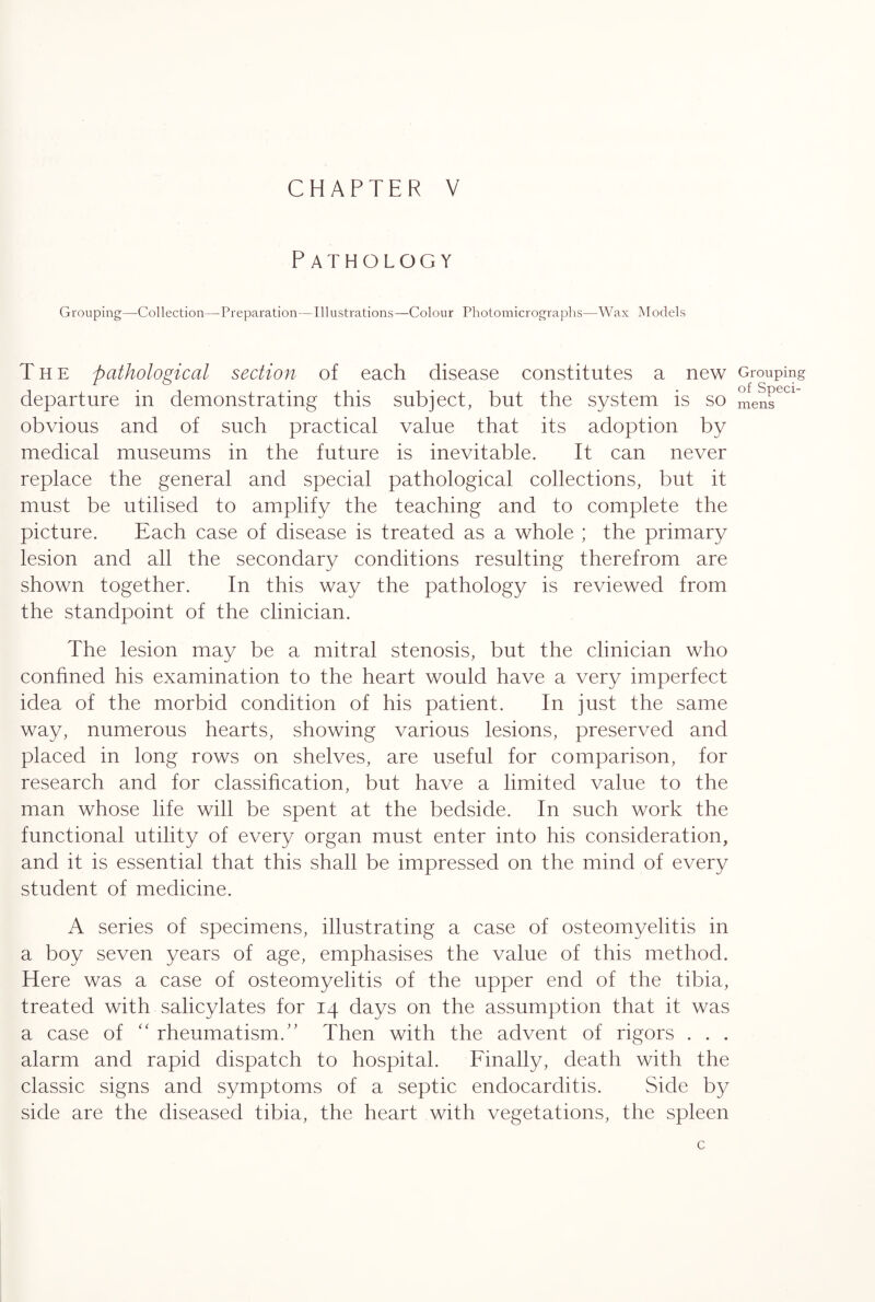 Pathology Grouping—-Collection—Preparation— Illustrations—Colour Photomicrographs—Wax Models The pathological section of each disease constitutes a new departure in demonstrating this subject, but the system is so obvious and of such practical value that its adoption by medical museums in the future is inevitable. It can never replace the general and special pathological collections, but it must be utilised to amplify the teaching and to complete the picture. Each case of disease is treated as a whole ; the primary lesion and all the secondary conditions resulting therefrom are shown together. In this way the pathology is reviewed from the standpoint of the clinician. The lesion may be a mitral stenosis, but the clinician who confined his examination to the heart would have a very imperfect idea of the morbid condition of his patient. In just the same way, numerous hearts, showing various lesions, preserved and placed in long rows on shelves, are useful for comparison, for research and for classification, but have a limited value to the man whose life will be spent at the bedside. In such work the functional utility of every organ must enter into his consideration, and it is essential that this shall be impressed on the mind of every student of medicine. A series of specimens, illustrating a case of osteomyelitis in a boy seven years of age, emphasises the value of this method. Here was a case of osteomyelitis of the upper end of the tibia, treated with salicylates for 14 days on the assumption that it was a case of “ rheumatism/’ Then with the advent of rigors . . . alarm and rapid dispatch to hospital. Finally, death with the classic signs and symptoms of a septic endocarditis. Side by side are the diseased tibia, the heart with vegetations, the spleen c Grouping of Speci¬ mens