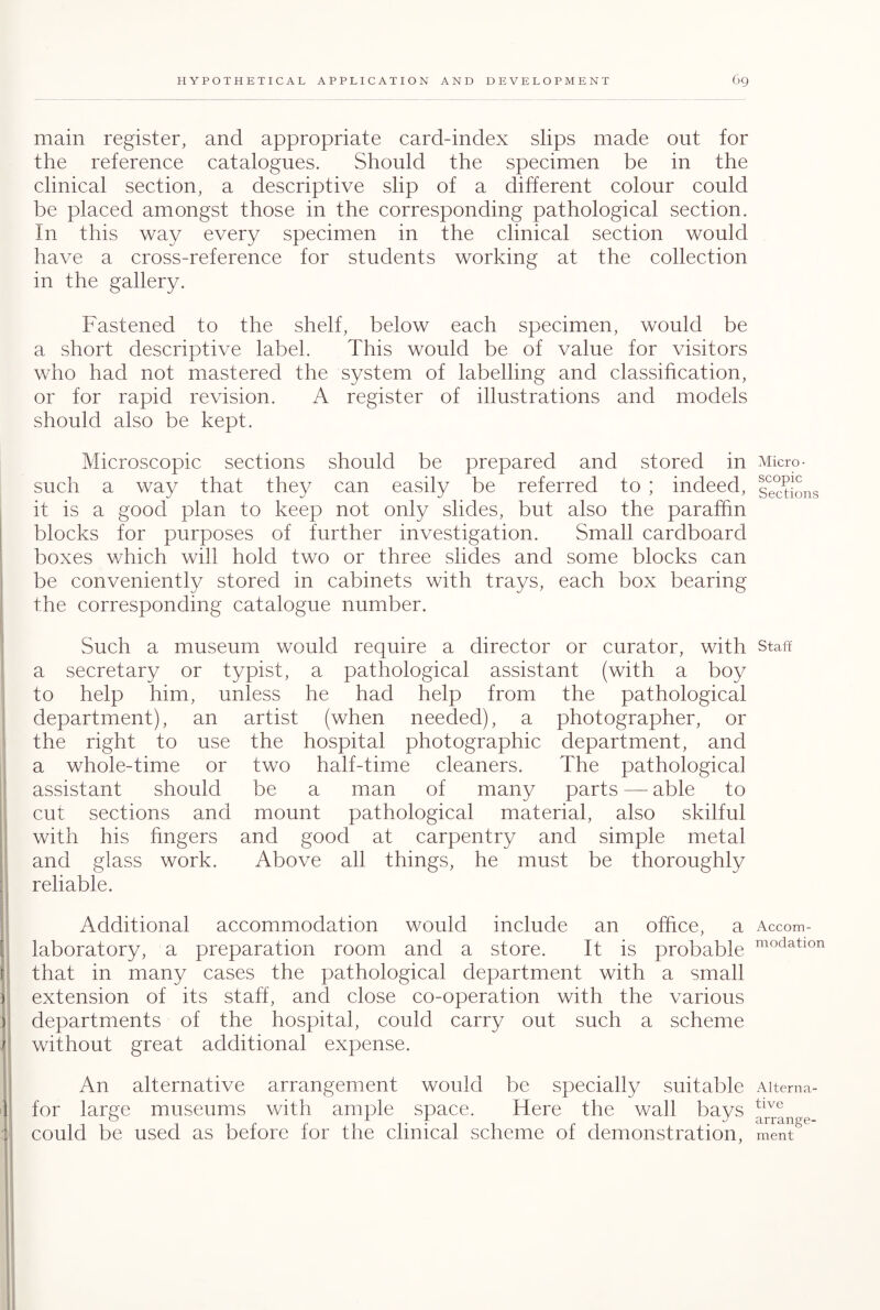 main register, and appropriate card-index slips made out for the reference catalogues. Should the specimen be in the clinical section, a descriptive slip of a different colour could be placed amongst those in the corresponding pathological section. In this way every specimen in the clinical section would have a cross-reference for students working at the collection in the gallery. Fastened to the shelf, below each specimen, would be a short descriptive label. This would be of value for visitors who had not mastered the system of labelling and classification, or for rapid revision. A register of illustrations and models should also be kept. Microscopic sections should be prepared and stored in such a way that they can easily be referred to ; indeed, it is a good plan to keep not only slides, but also the paraffin blocks for purposes of further investigation. Small cardboard boxes which will hold two or three slides and some blocks can be conveniently stored in cabinets with trays, each box bearing the corresponding catalogue number. Such a museum would require a director or curator, with a secretary or typist, a pathological assistant (with a boy to help him, unless he had help from the pathological department), an artist (when needed), a photographer, or the right to use the hospital photographic department, and a whole-time or two half-time cleaners. The pathological assistant should be a man of many parts — able to cut sections and mount pathological material, also skilful with his fingers and good at carpentry and simple metal and glass work. Above all things, he must be thoroughly reliable. Additional accommodation would include an office, a laboratory, a preparation room and a store. It is probable that in many cases the pathological department with a small extension of its staff, and close co-operation with the various departments of the hospital, could carry out such a scheme without great additional expense. An alternative arrangement would be specially suitable for large museums with ample space. Here the wall bays could be used as before for the clinical scheme of demonstration, Micro¬ scopic Sections Staff Accom¬ modation Alterna¬ tive arrange¬ ment