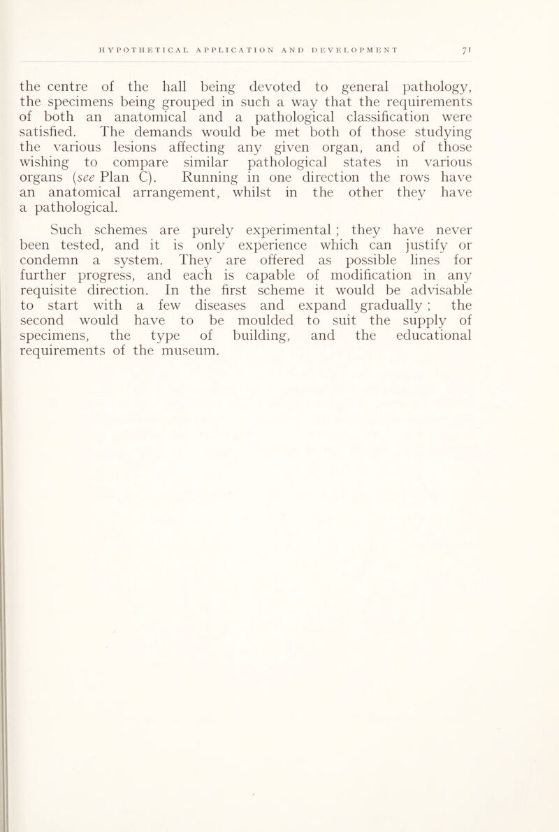 the centre of the hall being devoted to general pathology, the specimens being grouped in such a way that the requirements of both an anatomical and a pathological classification were satisfied. The demands would be met both of those studying the various lesions affecting any given organ, and of those wishing to compare similar pathological states in various organs (see Plan C). Running in one direction the rows have an anatomical arrangement, whilst in the other they have a pathological. Such schemes are purely experimental; they have never been tested, and it is only experience which can justify or condemn a system. They are offered as possible lines for further progress, and each is capable of modification in any requisite direction. In the first scheme it would be advisable to start with a few diseases and expand gradually ; the second would have to be moulded to suit the supply of specimens, the type of building, and the educational requirements of the museum.