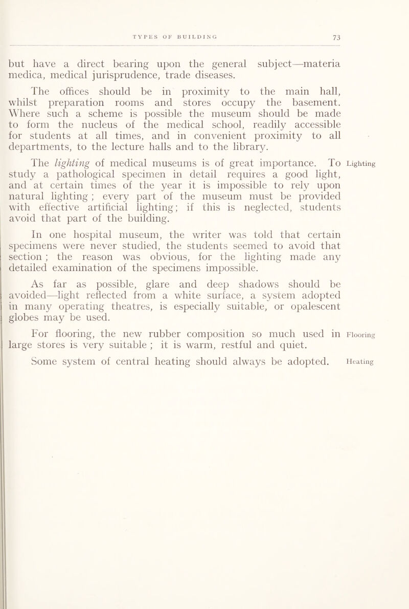 but have a direct bearing upon the general subject—materia medica, medical jurisprudence, trade diseases. The offices should be in proximity to the main hall, whilst preparation rooms and stores occupy the basement. Where such a scheme is possible the museum should be made to form the nucleus of the medical school, readily accessible for students at all times, and in convenient proximity to all departments, to the lecture halls and to the library. The lighting of medical museums is of great importance. To Lighting study a pathological specimen in detail requires a good light, and at certain times of the year it is impossible to rely upon natural lighting ; every part of the museum must be provided with effective artificial lighting; if this is neglected, students avoid that part of the building. In one hospital museum, the writer was told that certain specimens were never studied, the students seemed to avoid that section ; the reason was obvious, for the lighting made any detailed examination of the specimens impossible. As far as possible, glare and deep shadows should be avoided—light reflected from a white surface, a system adopted in many operating theatres, is especially suitable, or opalescent globes may be used. For flooring, the new rubber composition so much used in Flooring large stores is very suitable ; it is warm, restful and quiet. Some system of central heating should always be adopted. Heating