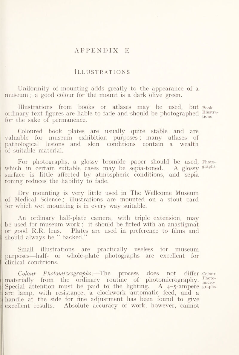 Illustrations Uniformity of mounting adds greatly to the appearance of a museum ; a good colour for the mount is a dark olive green. Illustrations from books or atlases may be used, but ordinary text figures are liable to fade and should be photographed for the sake of permanence. Coloured book plates are usually quite stable and are valuable for museum exhibition purposes ; many atlases of pathological lesions and skin conditions contain a wealth of suitable material. For photographs, a glossy bromide paper should be used, which in certain suitable cases may be sepia-toned. A glossy surface is little affected by atmospheric conditions, and sepia toning reduces the liability to fade. Dry mounting is very little used in The Wellcome Museum of Medical Science ; illustrations are mounted on a stout card for which wet mounting is in every way suitable. An ordinary half-plate camera, with triple extension, may be used for museum work ; it should be fitted with an anastigmat or good R.R. lens. Plates are used in preference to films and should always be  backed. Small illustrations are practically useless for museum purposes—half- or whole-plate photographs are excellent for clinical conditions. Colour Photomicrographs.—The process does not differ materially from the ordinary routine of photomicrography. Special attention must be paid to the lighting. A 4-5-ampere arc lamp, with resistance, a clockwork automatic feed, and a handle at the side for fine adjustment has been found to give excellent results. Absolute accuracy of work, however, cannot Book Illustra¬ tions Photo¬ graphs Colour Photo¬ micro¬ graphs