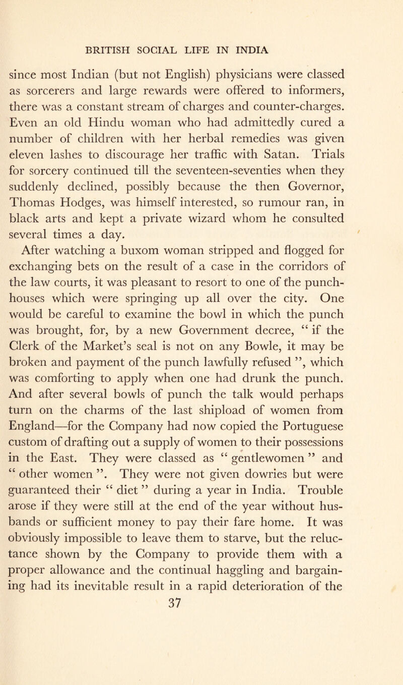 since most Indian (but not English) physicians were classed as sorcerers and large rewards were offered to informers, there was a constant stream of charges and counter-charges. Even an old Hindu woman who had admittedly cured a number of children with her herbal remedies was given eleven lashes to discourage her traffic with Satan. Trials for sorcery continued till the seventeen-seventies when they suddenly declined, possibly because the then Governor, Thomas Hodges, was himself interested, so rumour ran, in black arts and kept a private wizard whom he consulted several times a day. After watching a buxom woman stripped and flogged for exchanging bets on the result of a case in the corridors of the law courts, it was pleasant to resort to one of the punch- houses which were springing up all over the city. One would be careful to examine the bowl in which the punch was brought, for, by a new Government decree, “ if the Clerk of the Market’s seal is not on any Bowie, it may be broken and payment of the punch lawfully refused ”, which was comforting to apply when one had drunk the punch. And after several bowls of punch the talk would perhaps turn on the charms of the last shipload of women from England—for the Company had now copied the Portuguese custom of drafting out a supply of women to their possessions * in the East. They were classed as “ gentlewomen ” and “ other women ”. They were not given dowries but were guaranteed their “ diet ” during a year in India. Trouble arose if they were still at the end of the year without hus¬ bands or sufficient money to pay their fare home. It was obviously impossible to leave them to starve, but the reluc¬ tance shown by the Company to provide them with a proper allowance and the continual haggling and bargain¬ ing had its inevitable result in a rapid deterioration of the