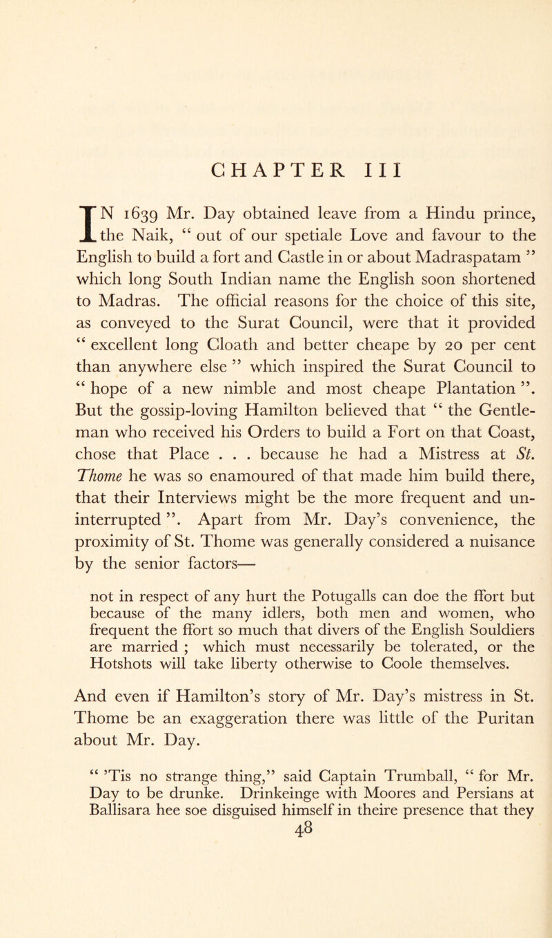 CHAPTER III IN 1639 Mr. Day obtained leave from a Hindu prince, the Naik, “ out of our spetiale Love and favour to the English to build a fort and Castle in or about Madraspatam ” which long South Indian name the English soon shortened to Madras. The official reasons for the choice of this site, as conveyed to the Surat Council, were that it provided “ excellent long Cloath and better cheape by 20 per cent than anywhere else ” which inspired the Surat Council to “ hope of a new nimble and most cheape Plantation But the gossip-loving Hamilton believed that “ the Gentle¬ man who received his Orders to build a Fort on that Coast, chose that Place . . . because he had a Mistress at St. Thome he was so enamoured of that made him build there, that their Interviews might be the more frequent and un¬ interrupted ”. Apart from Mr. Day’s convenience, the proximity of St. Thome was generally considered a nuisance by the senior factors— not in respect of any hurt the Potugalls can doe the ffort but because of the many idlers, both men and women, who frequent the ffort so much that divers of the English Souldiers are married ; which must necessarily be tolerated, or the Hotshots will take liberty otherwise to Coole themselves. And even if Hamilton’s story of Mr. Day’s mistress in St. Thome be an exaggeration there was little of the Puritan about Mr. Day. “ ’Tis no strange thing,” said Captain Trumball, “ for Mr. Day to be drunke. Drinkeinge with Moores and Persians at Ballisara hee soe disguised himself in theire presence that they