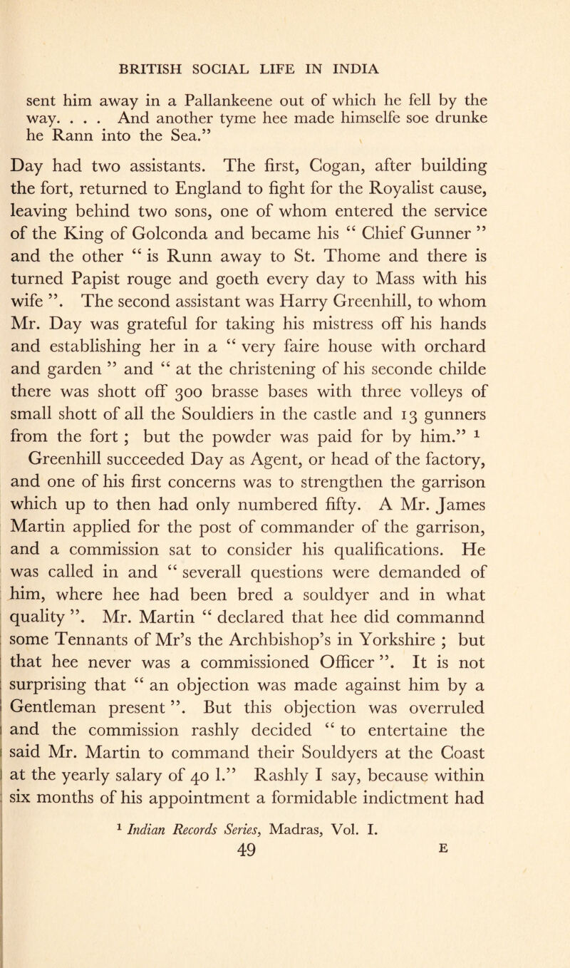 sent him away in a Pallankeene out of which he fell by the way. . . . And another tyme hee made himselfe soe drunke he Rann into the Sea.” Day had two assistants. The first, Cogan, after building the fort, returned to England to fight for the Royalist cause, leaving behind two sons, one of whom entered the service of the King of Golconda and became his “ Chief Gunner 55 and the other “ is Runn away to St. Thome and there is turned Papist rouge and goeth every day to Mass with his wife 55. The second assistant was Harry Greenhill, to whom Mr. Day was grateful for taking his mistress off his hands and establishing her in a “ very faire house with orchard and garden ” and “ at the christening of his seconde childe there was shott off 300 brasse bases with three volleys of small shott of all the Souldiers in the castle and 13 gunners from the fort ; but the powder was paid for by him.” 1 Greenhill succeeded Day as Agent, or head of the factory, and one of his first concerns was to strengthen the garrison which up to then had only numbered fifty. A Mr. James Martin applied for the post of commander of the garrison, and a commission sat to consider his qualifications. He was called in and “ severall questions were demanded of him, where hee had been bred a souldyer and in what quality Mr. Martin “ declared that hee did commannd some Tennants of Mr’s the Archbishop’s in Yorkshire ; but that hee never was a commissioned Officer It is not surprising that “ an objection was made against him by a Gentleman present ”. But this objection was overruled and the commission rashly decided “ to entertaine the said Mr. Martin to command their Souldyers at the Coast at the yearly salary of 40 1.” Rashly I say, because within six months of his appointment a formidable indictment had 1 Indian Records Series, Madras, Vol. I.