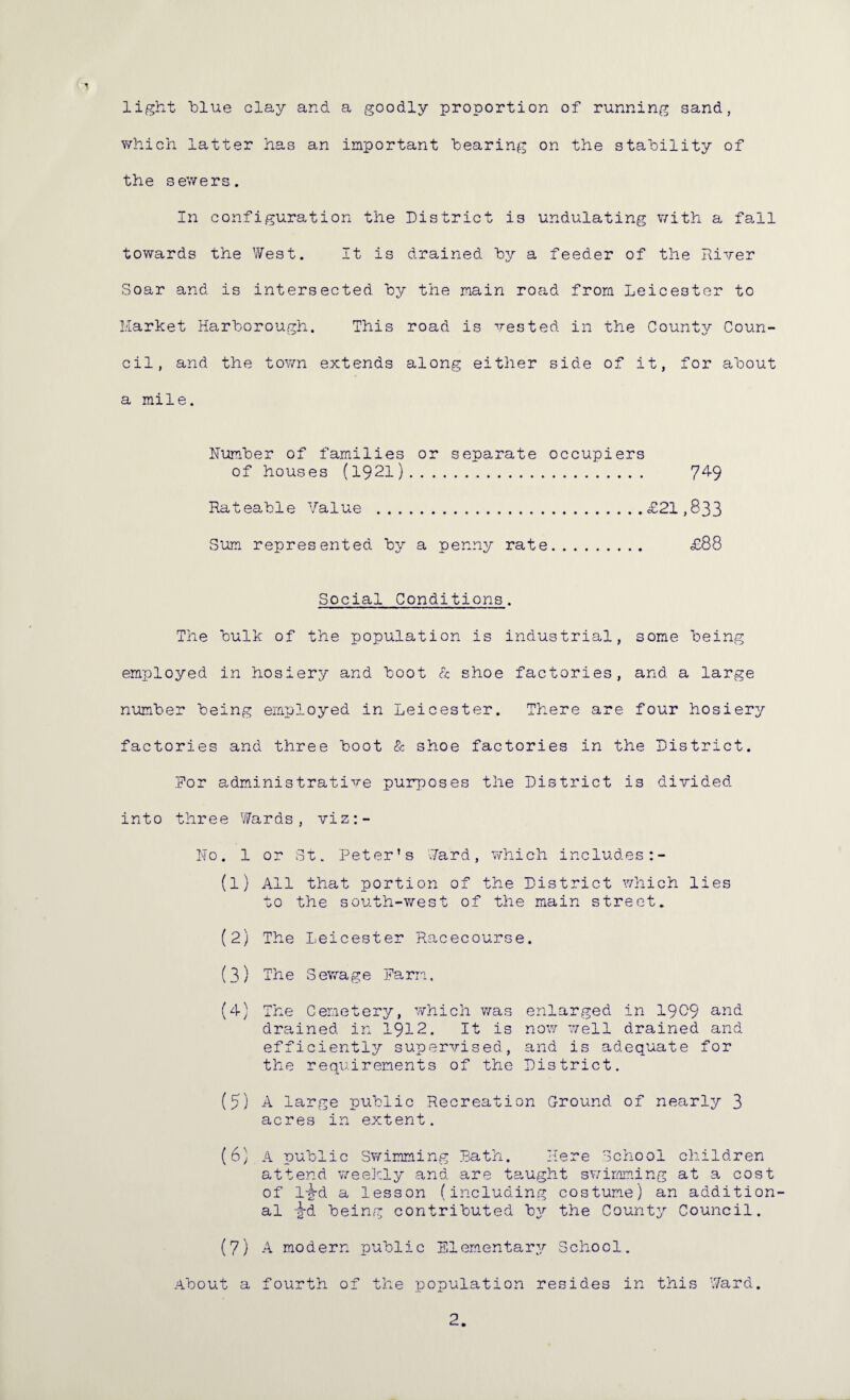 light blue clay and a goodly proportion of running sand, which latter has an important bearing on the stability of the sewers. In configuration the District is undulating with a fall towards the West. It is drained by a feeder of tile River Soar and is intersected by the main road from Leicester to Market Harborough. This road is vested in the County Coun¬ cil, and the town extends along either side of it, for about a mile. Number of families or separate occupiers of houses (1921). 74-9 Rateable Value .£21,833 Sum represented by a penny rate. £88 Social Conditions. The bulk of the population is industrial, some being employed in hosiery and boot & shoe factories, and a large number being employed in Leicester. There are four hosiery factories and three boot & shoe factories in the District. Dor administrative purposes the District is divided into three Wards, viz:- II0. 1 or St. Peter’s Ward, which includes (1) All that portion of the District which lies to the south-west of the main street. (2) The Leicester Racecourse. (3) The Sewage Farm. (4) The Cemetery, which was enlarged in 1909 and drained in 1912. It is now well drained and efficiently supervised, and is adequate for the requirements of the District. (5) A large public Recreation Ground of nearly 3 acres in extent. (6) A public Swimming Bath. Here School children attend weekly and are taught swimming at a cost of 1-g-d a lesson (including costume) an addition¬ al -g-d being contributed by the County Council. (7) A modern public Elementary School. About a fourth of the population resides in this Ward. 2