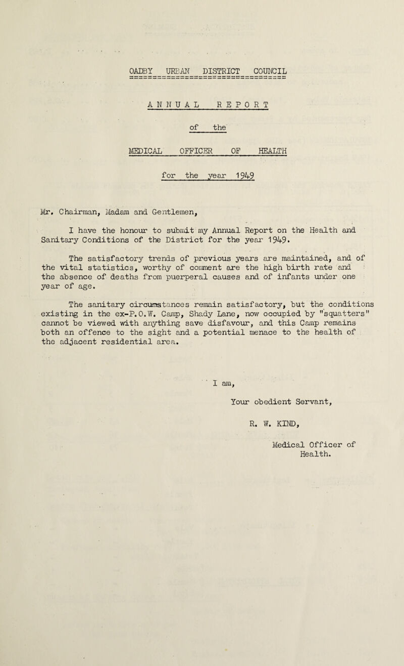 OADBY URBAN DISTRICT COUNCIL ANNUAL REPORT of the MEDICAL OFFICER OF HEALTH for the year 1949 Mr. Chairman, Madam and Gentlemen, I have the honour to submit my Annual Report on the Health and Sanitary Conditions of the District for the year 1949* The satisfactory trends of previous years are maintained, and of the vital statistics, worthy of comment are the high birth rate and the absence of deaths from puerperal causes and of infants under one year of age. The sanitary circumstances remain satisfactory, but the conditions existing in the ex-P.O.W. Camp, Shady Lane, nov/ occupied by squatters cannot be viewed with anything save disfavour, and this Camp remains both an offence to the sight and a potential menace to the health of the adjacent residential area. I am. Your obedient Servant, R. W. KIND, Medical Officer of Health.