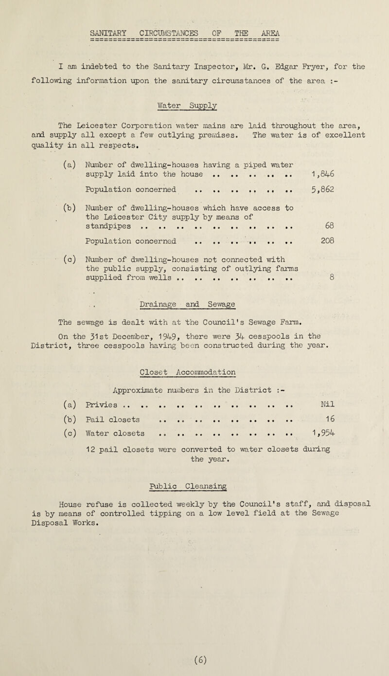 SANITARY CIRCUMSTANCES OF THE AREA I am indebted to the Sanitary Inspector, Mr. G. Edgar Fryer, for the following information upon the sanitary circumstances of the area :- ' Water Supply The Leicester Corporation water mains are laid throughout the area, and supply all except a few outlying premises. The water is of excellent quality in all respects. (a) Number of dwelling-houses having a piped water supply laid into the house. 1,846 Population concerned .. .. 5*862 (b) Number of dwelling-houses which have access to the Leicester City supply by means of standpipes .... .. .. .. 68 Population concerned .. .. .. .. .. .. 208 (c) Number of dwelling-houses not connected with the public supply, consisting of outlying farms supplied from wells .. .. .. 8 • Drainage and Sewage The sewage is dealt with at the Council’s Sewage Farm. On the 31st December, 1949* there were 34 cesspools in the District, three cesspools having been constructed during the year. Closet Accommodation Approximate numbers in the District (a) Privies .. .. .. .. .... Nil (b) Pail closets .. .. .. 16 (c) Water closets .. . 1,954 12 pail closets were converted to water closets during the year. Public Cleansing House refuse is collected weekly by the Council’s staff, and disposal is by means of controlled tipping on a low level field at the Sewage Disposal Works.