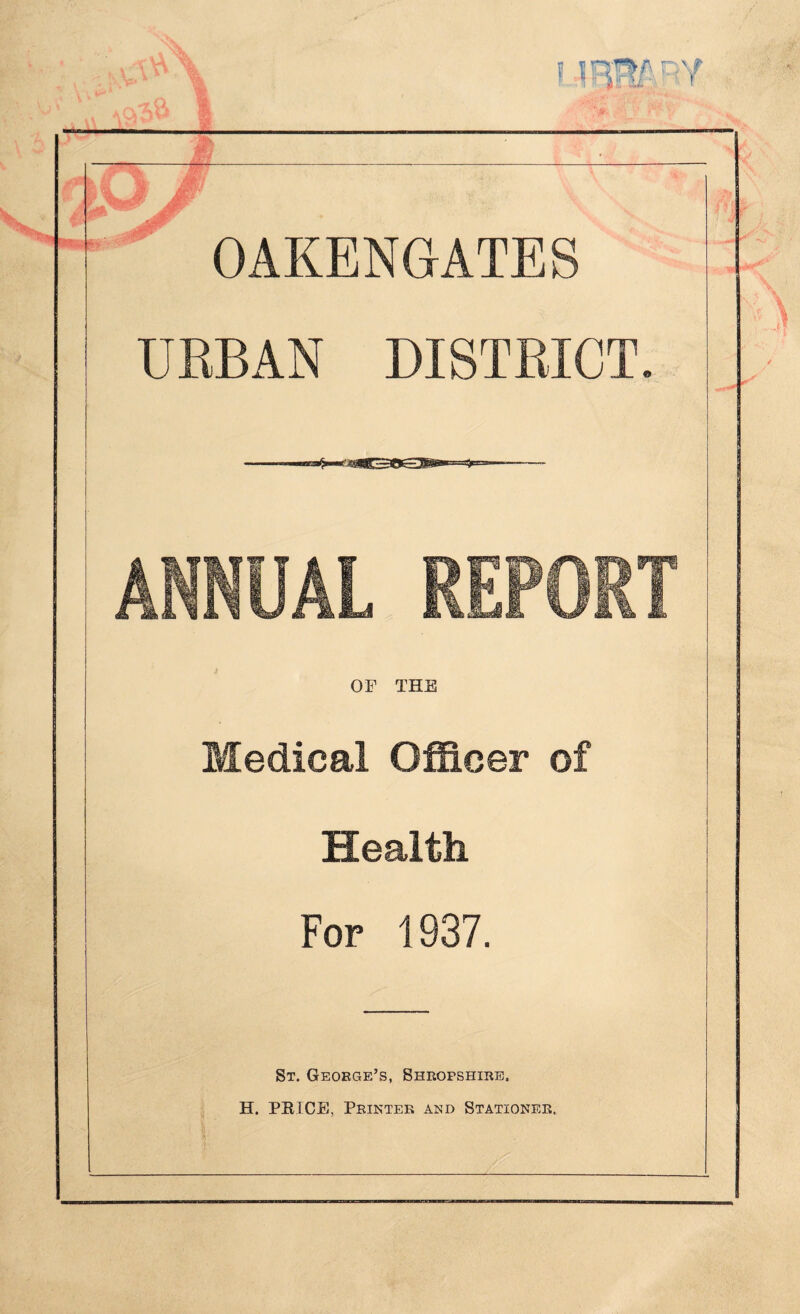 > BY OAKENGATES URBAN DISTRICT ANNUAL REPORT OF THE Medical Officer of Health For 1937. St. George’s, Shropshire. H. PRICE, Printer and Stationer.