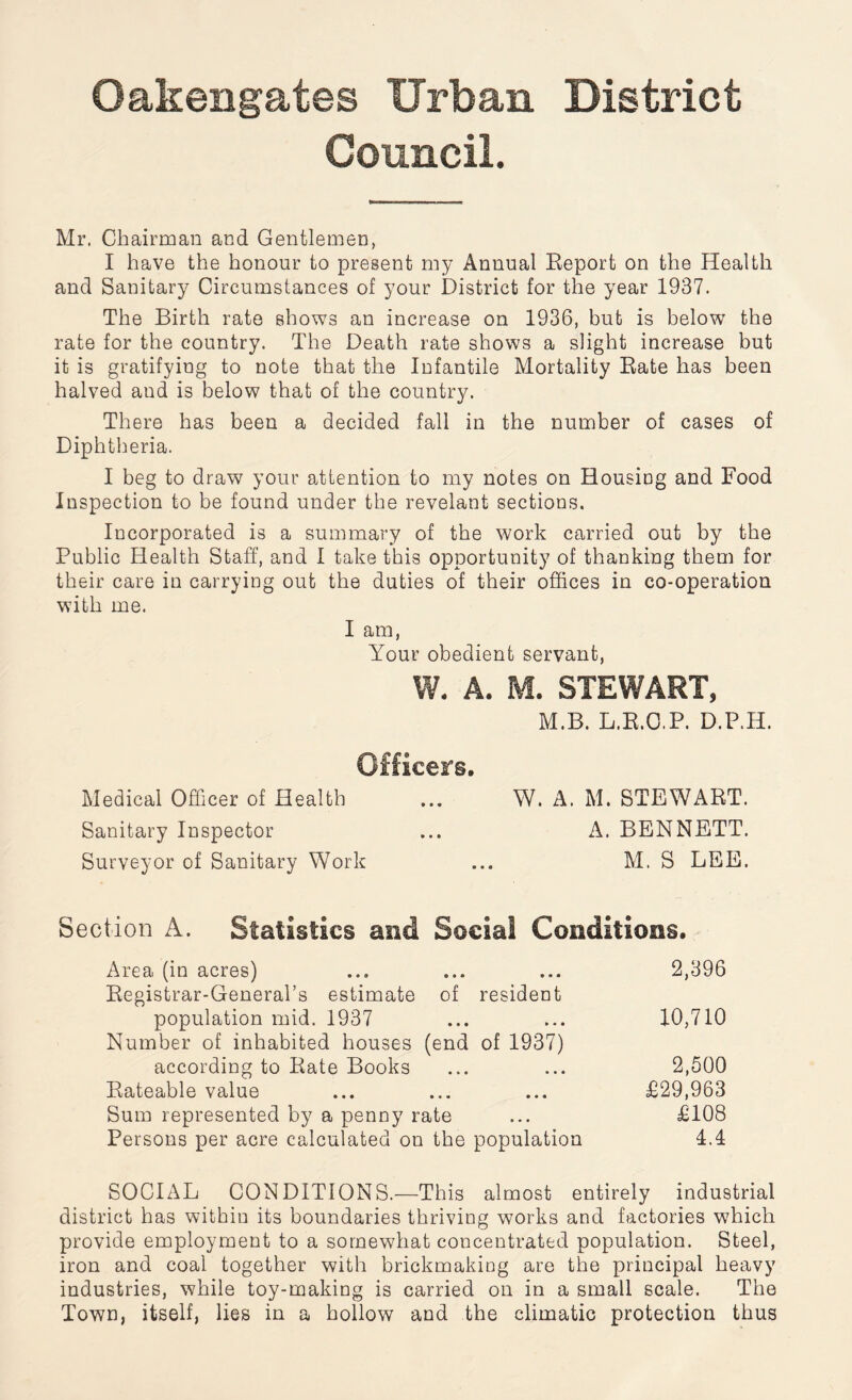 Oakengates Urban District Council. Mr. Chairman and Gentlemen, I have the honour to present my Annual Report on the Health and Sanitary Circumstances of your District for the year 1937. The Birth rate shows an increase on 1936, but is below the rate for the country. The Death rate shows a slight increase but it is gratifying to note that the Infantile Mortality Rate has been halved and is below that of the country. There has been a decided fall in the number of cases of Diphtheria. I beg to draw your attention to my notes on Housing and Food Inspection to be found under the revelant sections. Incorporated is a summary of the work carried out by the Public Health Staff, and I take this opportunity of thanking them for their care in carrying out the duties of their offices in co-operation with me. I am, Your obedient servant, W. A. M. STEWART, M.B. L.B.O.P. D.P.H. Officers. Medical Officer of Health ... W. A. M. STEWART. Sanitary Inspector ... A. BENNETT. Surveyor of Sanitary Work ... M. S LEE. Section A. Statistics and Social Conditions, Area (in acres) ... ... ... 2,396 Registrar-General’s estimate of resident population mid. 1937 ... ... 10,710 Number of inhabited houses (end of 1937) according to Rate Books ... ... 2,500 Rateable value ... ... ... £29,963 Sum represented by a penny rate ... £108 Persons per acre calculated on the population 4.4 SOCIAL CONDITIONS.—This almost entirely industrial district has within its boundaries thriving works and factories which provide employment to a somewhat concentrated population. Steel, iron and coal together with brickmaking are the principal heavy industries, while toy-making is carried on in a small scale. The Town, itself, lies in a hollow and the climatic protection thus