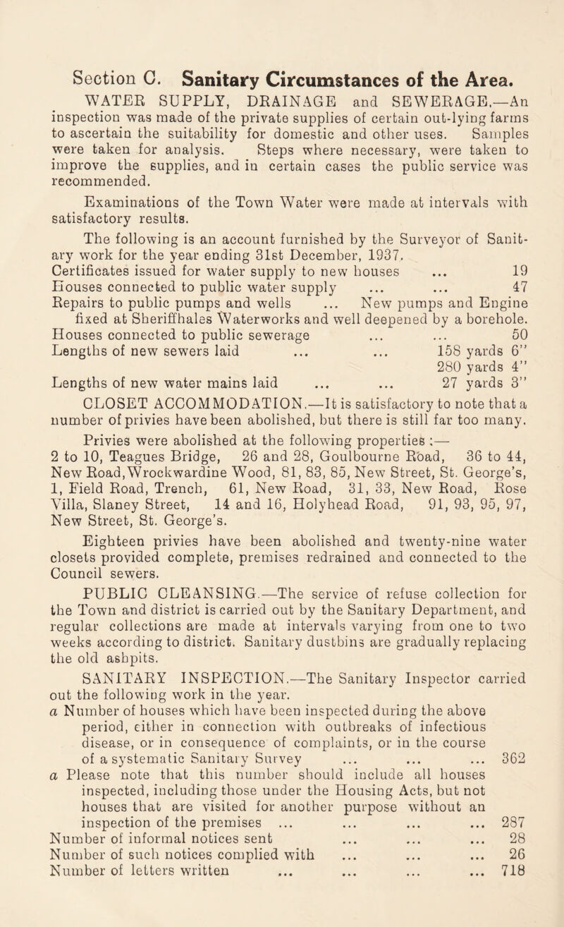 Section C. Sanitary Circumstances of the Area. WATER SUPPLY, DRAINAGE and SEWERAGE.—An inspection was made of the private supplies of certain out-lying farms to ascertain the suitability for domestic and other uses. Samples were taken for analysis. Steps where necessary, were taken to improve the supplies, and in certain cases the public service was recommended. Examinations of the Town Water were made at intervals with satisfactory results. The following is an account furnished by the Surveyor of Sanit¬ ary work for the year ending 31st December, 1S37. Certificates issued for water supply to new houses ... 19 Houses connected to public water supply ... ... 47 Repairs to public pumps and wells ... New pumps and Engine fixed at Sheriffhales Waterworks and well deepened by a borehole. Houses connected to public sewerage ... ... 50 Lengths of new sewers laid ... ... 158 yards 6” 280 yards 4” Lengths of new water mains laid ... ... 27 yards 3” CLOSET ACCOMMODATION,—It is satisfactory to note that a number of privies have been abolished, but there is still far too many. Privies were abolished at the following properties ;— 2 to 10, Teagues Bridge, 26 and 28, Goulbourne Road, 36 to 44, New Road,Wrockwardine Wood, 81, 83, 85, New Street, St. George’s, 1, Eield Road, Trench, 61, New Road, 31, 33, New Road, Rose Villa, Slaney Street, 14 and 16, Holyhead Road, 91, 93, 95, 97, New Street, St. George’s. Eighteen privies have been abolished and twenty-nine water closets provided complete, premises redrained and connected to the Council sewers. PUBLIC CLEANSING.—The service of refuse collection for the Town and district is carried out by the Sanitary Department, and regular collections are made at intervals varying from one to two weeks according to district. Sanitary dustbins are gradually replacing the old ashpits. SANITARY INSPECTION,—The Sanitary Inspector carried out the following work in the year. a Number of houses which have been inspected during the above period, either in connection with outbreaks of infectious disease, or in consequence of complaints, or in the course of a systematic Sanitary Survey a Please note that this number should include all houses inspected, including those under the Housing Acts, but not houses that are visited for another purpose without an inspection of the premises Number of informal notices sent Number of such notices complied with Number of letters written 362 287 28 26 718