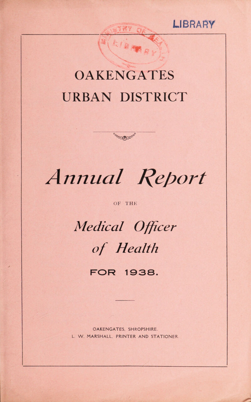 LIBRARY OAKENGATES URBAN DISTRICT °oO303Oo° Annual Report OF THK Medical Officer of Health FOR 1038. OAKENGATES, SHROPSHIRE. L. W. MARSHALL. PRINTER AND STATIONER.