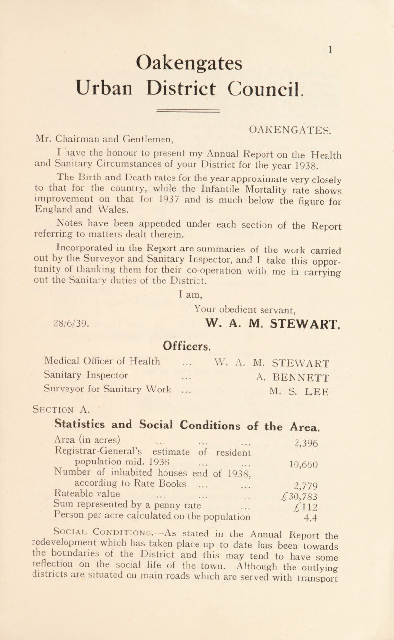 Oakengates Urban District Council. 1 OAKENGATES. Mr. Chairman and Gentlemen, I have the honour to present my Annual Report on the Health and Sanitary Circumstances of your District for the year 1938. The Birth and Death rates for the year approximate very closely to that for the country, while the Infantile Mortality rate shows improvement on that for 1937 and is much below the figure for England and Wales. Notes have been appended under each section of the Report referring to matters dealt therein. Incorporated in the Report are summaries of the work carried out by the Surveyor and Sanitary Inspector, and I take this oppor¬ tunity of thanking them for their co-operation with me in carrying out the Sanitary duties of the District. I am, Your obedient servant, 28/6/39. W. A. M. STEWART. Officers. Medical Officer of Health ... W. A. M. STEWART Sanitary Inspector ... A. BENNETT Surveyor for Sanitary Work ... M. S. LEE Section A. Statistics and Social Conditions of the Area. Area (in acres) ... ... ... 2 396 Registrar-General’s estimate of resident population mid. 1938 ... ... 10 660 Number of inhabited houses end of 1938, according to Rate Books ... ... 2 779 Rateable value ... ... ... 7/30 783 Sum represented by a penny rate ... f \\2 Person per acre calculated on the population ~ 4.4 Social Conditions.—As stated in the Annual Report the redevelopment which has taken place up to date has been towards the boundaries ot the District and this may tend to have some reflection on the social life of the town. Although the outlying districts are situated on main roads which are served with transport