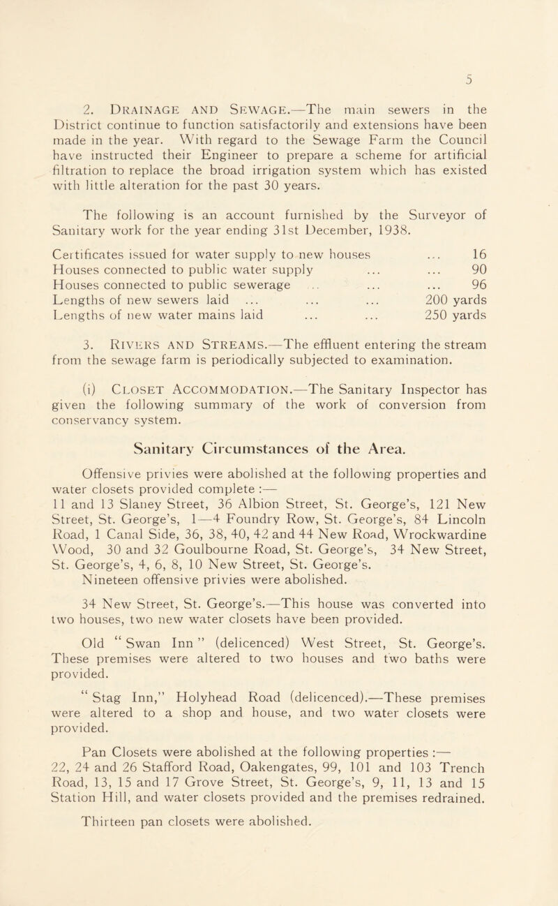 2. Drainage and Sewage.—The main sewers in the District continue to function satisfactorily and extensions have been made in the year. With regard to the Sewage Farm the Council have instructed their Engineer to prepare a scheme for artificial filtration to replace the broad irrigation system which has existed with little alteration for the past 30 years. The following is an account furnished by the Surveyor of Sanitary work for the year ending 31st December, 1938. Certificates issued for water supply to new houses ... 16 Houses connected to public water supply ... ... 90 Houses connected to public sewerage .. ... ... 96 Lengths of new sewers laid ... ... ... 200 yards Lengths of new water mams laid ... ... 250 yards 3. Rivers and Streams.—The effluent entering the stream from the sewage farm is periodically subjected to examination. (i) Closet Accommodation.-—The Sanitary Inspector has given the following summary of the work of conversion from conservancy system. Sanitary Circumstances of the Area. Offensive privies were abolished at the following properties and water closets provided complete :—- 11 and 13 Slaney Street, 36 Albion Street, St. George’s, 121 New Street, St. George’s, 1—4 Foundry Row, St. George’s, 84 Lincoln Road, 1 Canal Side, 36, 38, 40, 42 and 44 New Road, Wrockwardine Wood, 30 and 32 Goulbourne Road, St. George’s, 34 New Street, St. George’s, 4, 6, 8, 10 New Street, St. George’s. Nineteen offensive privies were abolished. 34 New Street, St. George’s.—This house was converted into two houses, two new water closets have been provided. Old “ Swan Inn ” (delicenced) West Street, St. George’s. These premises were altered to two houses and two baths were provided. “ Stag Inn,” Holyhead Road (delicenced).—These premises were altered to a shop and house, and two water closets were provided. Pan Closets were abolished at the following properties :— 22, 24 and 26 Stafford Road, Oakengates, 99, 101 and 103 Trench Road, 13, 15 and 17 Grove Street, St. George’s, 9, 11, 13 and 15 Station Hill, and water closets provided and the premises redrained. Thirteen pan closets were abolished.