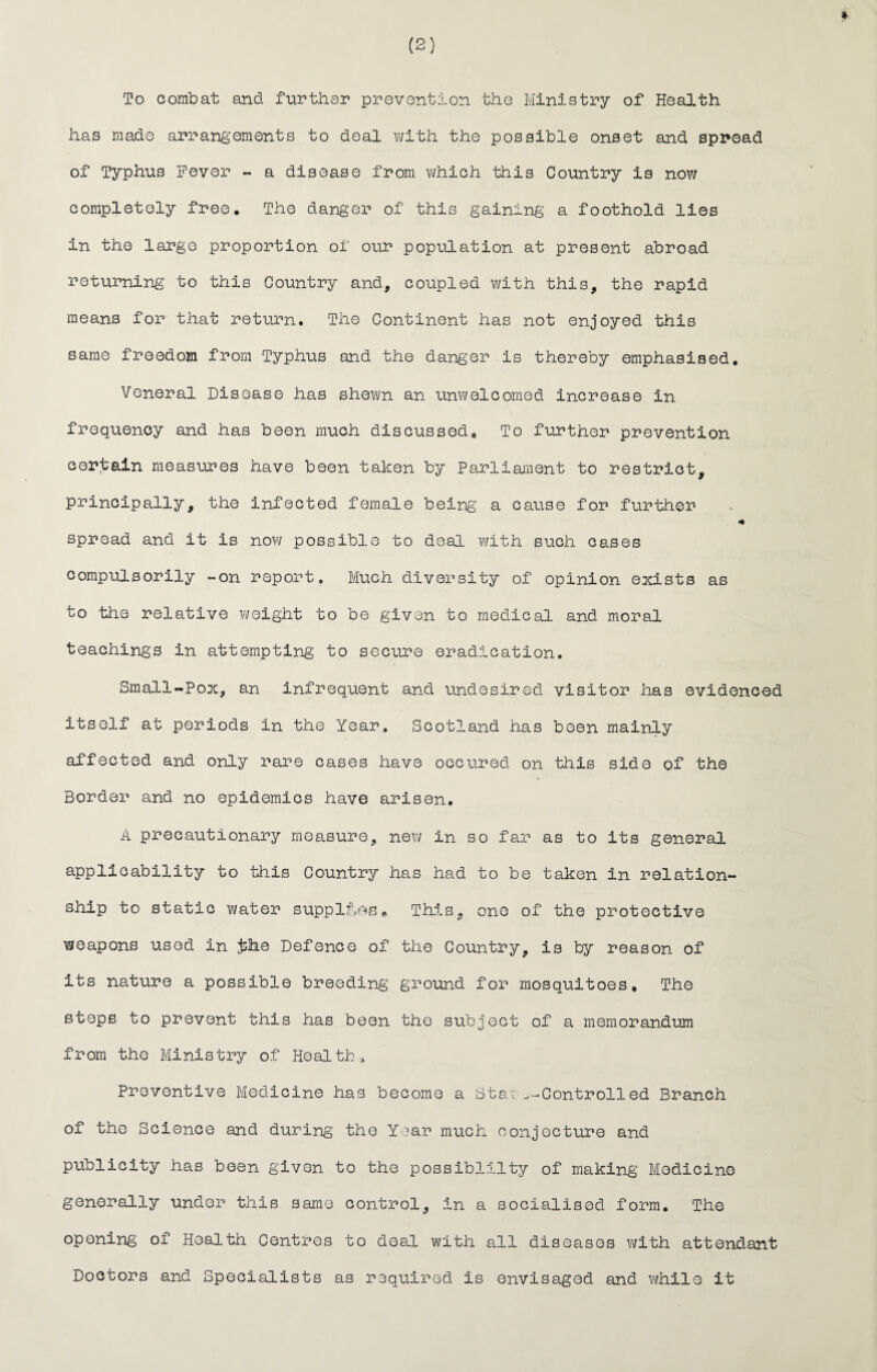 To combat and further prevention the Ministry of Health has made arrangements to deal with the possible onset and spread of Typhus Fever - a disease from which this Country is now completely free. The danger of this gaining a foothold lies in the large proportion of our population at present abroad returning to this Country and, coupled with this, the rapid means for that return. The Continent has not enjoyed this same freedom from Typhus and the danger is thereby emphasised. Veneral Disease has shewn an unwelcomed increase in frequency and has been much discussed. To further prevention certain measures have been taken by Parliament to restrict, principally, the infected female being a cause for further * spread and it is now possible to deal with such cases compulsorily -on report. Much diversity of opinion exists as to the relative weight to be given to medical and moral teachings in attempting to secure eradication. Small-Pox, an infrequent and undesired visitor has evidenced itself at periods in the Year. Scotland has been mainly affected and only rare cases have occured on this side of the Border and no epidemics have arisen. A precautionary measure, new in so far as to its general applicability to this Country has had to be taken in relation¬ ship to static water supples* This, one of the protective weapons used in #he Defence of the Country, is by reason of its nature a possible breeding ground for mosquitoes. The steps to prevent this has been the subject of a memorandum from the Ministry of Health* Preventive Medicine has become a Stat^-Controlled Branch of the Science and during the Year much conjecture and publicity has been given to the possibility of making Medicine generally under this same control, in a socialised form. The opening of Health Centres to deal with all diseases with attendant Doctors and Specialists as required is envisaged and while it