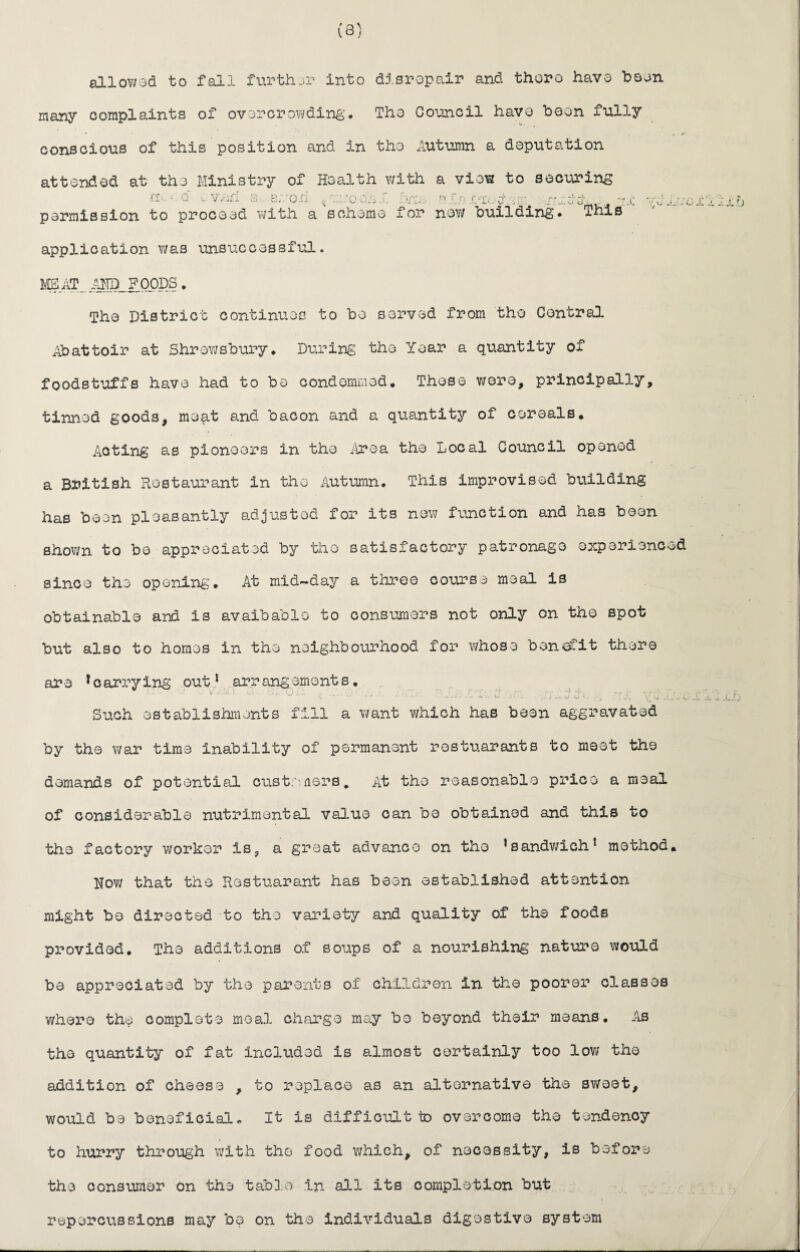 (3) allowed to fall further into disrepair and there have been many complaints of overcrowding. The Council have been fully conscious of this position and in the Autumn a deputation attended at the Ministry of Health with a view to securing nv = c v wei a e./orl gwooA.r >/w. elnwwdxw: .'vr-ccrciw. wc permission to proceed with a scheme for now building* This y. w J. i A application was unsuccessful. MM.. AND FOODS. The District continues to bo served from the Central Abattoir at Shrewsbury. During the Year a quantity of foodstuffs have had to be condommed. Those were, principally, timed goods, me^tt and bacon and a quantity of cereals. Acting as pioneers in the Area the Local Council opened a British Restaurant in the Autumn. This improvised building has been pleasantly adjusted for its new function and has been shown to bo appreciated by the satisfactory patronage experienced since the opening. At mid-day a three course meal is obtainable and is avaibablo to consumers not only on the spot but also to homos in the neighbourhood for whoso benefit there are * o arry ing out1 arr angemont s. ^ * ** l“ w/—^ . . v/ . v w- j.i.i.-r.. -«*w e j lj .Lv J ■ j T.JL y \J _•(, Such establishments fill a want which has been aggravated by the war time inability of permanent rostuarants to meet the demands of potential customers. At the reasonable price a meal of considerable nutrimental value can be obtained and this to the factory worker is, a great advance on tho ’sandwich1 method. Now that the Restuarant has been established attention might be directed to the variety and quality of the foods provided. The additions of soups of a nourishing nature would be appreciated by the parents of children in the poorer classes where the complete meal charge may bo beyond their means. As the quantity of fat included is almost certainly too low the addition of cheese , to replace as an alternative the sweet, would be beneficial. It is difficult to overcome the tendency to hurry through with the food which, of necessity, is before tho consumer on the table in all its completion but repercussions may be on the individuals digestive system