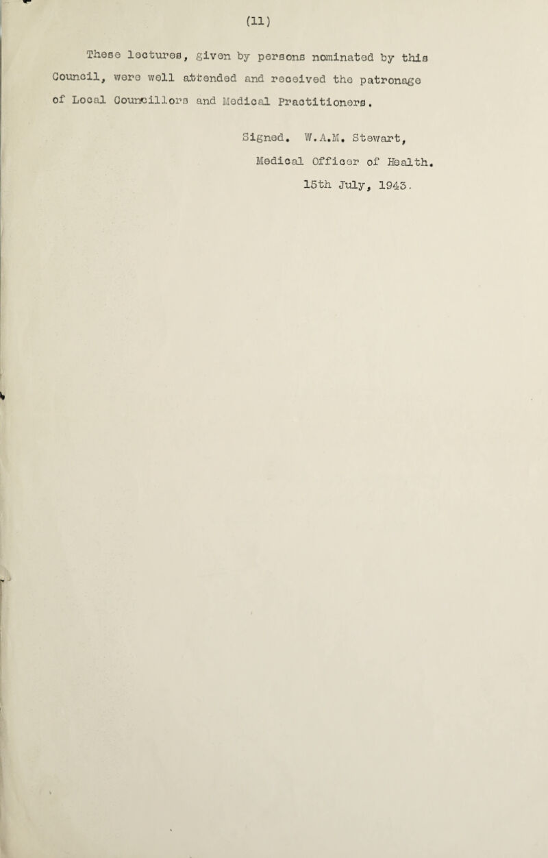 Those lectures, given by persons nominated by this Council, were well attended and received the patronage of Local Councillors and Medical Practitioners. Signed. W.A.M, Stewart, Medical Officer of Health 15th July, 1943.