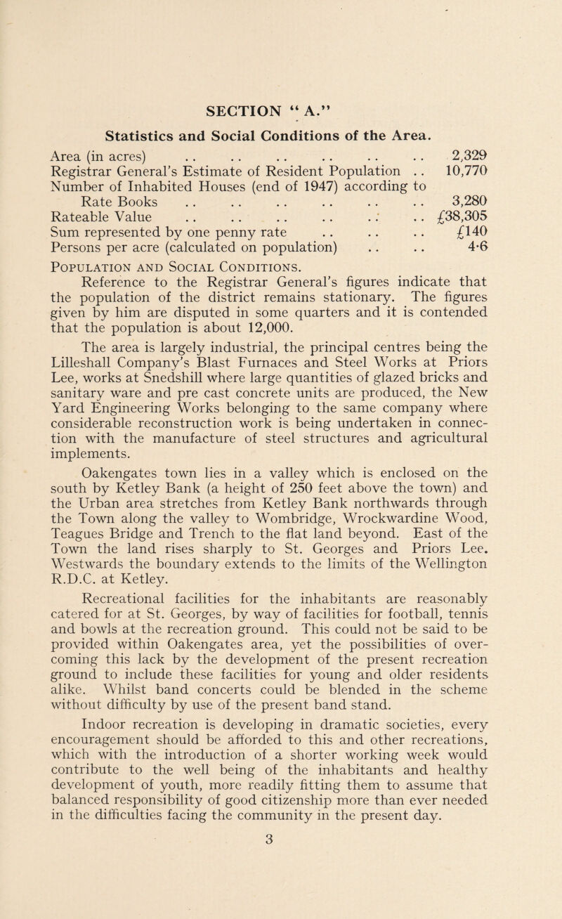 SECTION “ A.” Statistics and Social Conditions of the Area. Area (in acres) . . . . . . .. . . . . 2,329 Registrar General’s Estimate of Resident Population .. 10,770 Number of Inhabited Houses (end of 1947) according to Rate Books .. . . .. . . . . . . 3,280 Rateable Value .. .. .. .. .: .. £38,305 Sum represented by one penny rate .. . . . . £140 Persons per acre (calculated on population) .. . . 4-6 Population and Social Conditions. Reference to the Registrar General’s figures indicate that the population of the district remains stationary. The figures given by him are disputed in some quarters and it is contended that the population is about 12,000. The area is largely industrial, the principal centres being the Lilleshall Company’s Blast Furnaces and Steel Works at Priors Lee, works at Snedshill where large quantities of glazed bricks and sanitary ware and pre cast concrete units are produced, the New Yard Engineering Works belonging to the same company where considerable reconstruction work is being undertaken in connec¬ tion with the manufacture of steel structures and agricultural implements. Oakengates town lies in a valley which is enclosed on the south by Ketley Bank (a height of 250 feet above the town) and the Urban area stretches from Ketley Bank northwards through the Town along the valley to Wombridge, Wrockwardine Wood, Teagues Bridge and Trench to the flat land beyond. East of the Town the land rises sharply to St. Georges and Priors Lee. Westwards the boundary extends to the limits of the Wellington R.D.C. at Ketley. Recreational facilities for the inhabitants are reasonably catered for at St. Georges, by way of facilities for football, tennis and bowls at the recreation ground. This could not be said to be provided within Oakengates area, yet the possibilities of over¬ coming this lack by the development of the present recreation ground to include these facilities for young and older residents alike. Whilst band concerts could be blended in the scheme without difficulty by use of the present band stand. Indoor recreation is developing in dramatic societies, every encouragement should be afforded to this and other recreations, which with the introduction of a shorter working week would contribute to the well being of the inhabitants and healthy development of youth, more readily fitting them to assume that balanced responsibility of good citizenship more than ever needed in the difficulties facing the community in the present day.