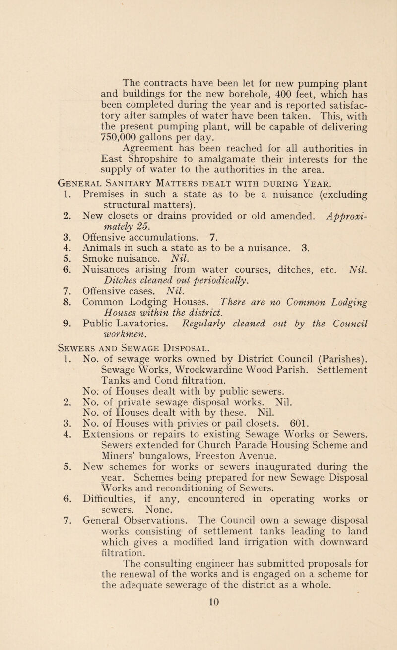 The contracts have been let for new pumping plant and buildings for the new borehole, 400 feet, which has been completed during the year and is reported satisfac¬ tory after samples of water have been taken. This, with the present pumping plant, will be capable of delivering 750,000 gallons per day. Agreement has been reached for all authorities in East Shropshire to amalgamate their interests for the supply of water to the authorities in the area. General Sanitary Matters dealt with during Year. 1. Premises in such a state as to be a nuisance (excluding structural matters). 2. New closets or drains provided or old amended. Approxi¬ mately 25. 3. Offensive accumulations. 7. 4. Animals in such a state as to be a nuisance. 3. 5. Smoke nuisance. Nil. 6. Nuisances arising from water courses, ditches, etc. Nil. Ditches cleaned out periodically. 7. Offensive cases. Nil. 8. Common Lodging Houses. There are no Common Lodging Houses within the district. 9. Public Lavatories. Regularly cleaned out by the Council workmen. Sewers and Sewage Disposal. 1. No. of sewage works owned by District Council (Parishes). Sewage Works, Wrockwardine Wood Parish. Settlement Tanks and Cond filtration. No. of Houses dealt with by public sewers. 2. No. of private sewage disposal works. Nil. No. of Houses dealt with by these. Nil. 3. No. of Houses with privies or pail closets. 601. 4. Extensions or repairs to existing Sewage Works or Sewers. Sewers extended for Church Parade Housing Scheme and Miners’ bungalows, Freeston Avenue. 5. New schemes for works or sewers inaugurated during the year. Schemes being prepared for new Sewage Disposal Works and reconditioning of Sewers. 6. Difficulties, if any, encountered in operating works or sewers. None. 7. General Observations. The Council own a sewage disposal works consisting of settlement tanks leading to land which gives a modified land irrigation with downward filtration. The consulting engineer has submitted proposals for the renewal of the works and is engaged on a scheme for the adequate sewerage of the district as a whole.