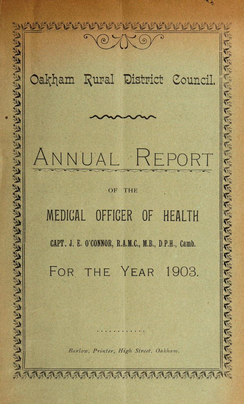 Oa^|am I^ural District Council. MEDICAL OFFICER OF HEALTH CAPT. J. E. O'CONNOR, R.A.M.C, M.B., D.P.H., Camb. For the Year 1903, Barlow, Printer, High Street, Oakham. Annual Report « % OF THE 3 .