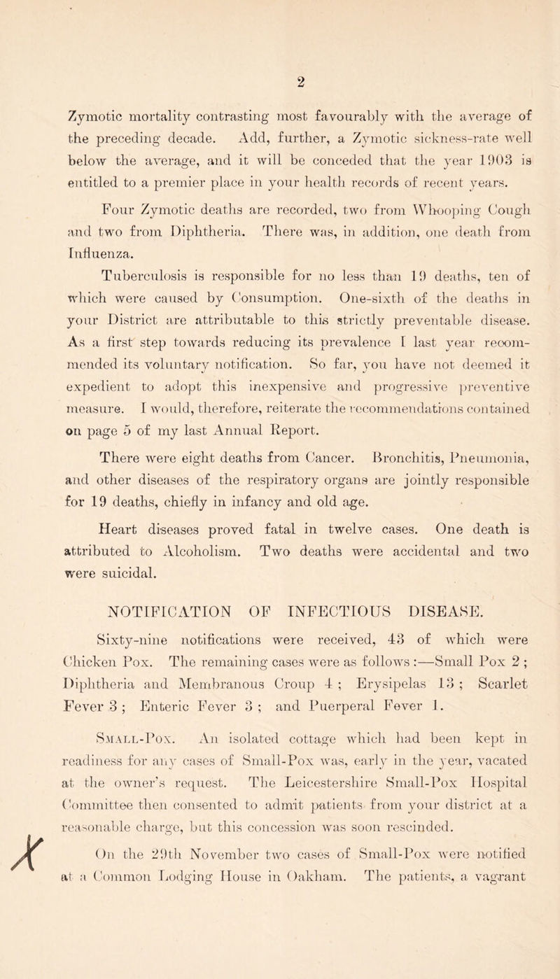 Zymotic mortality contrasting most favourably with the average of the preceding decade. Add, further, a Zymotic sickness-rate well below the average, and it will be conceded that the year 1903 is entitled to a premier place in your health records of recent years. Four Zymotic deaths are recorded, two from Whooping Cough and two from Diphtheria. There was, in addition, one death from Influenza. Tuberculosis is responsible for no less than 19 deaths, ten of which were caused by Consumption. One-sixth of the deaths in your District are attributable to this strictly preventable disease. As a first step towards reducing its prevalence I last year recom¬ mended its voluntary notification. So far, you have not deemed it expedient to adopt this inexpensive and progressive preventive measure. 1 would, therefore, reiterate the recommendations contained on page 5 of my last Annual Report. There were eight deaths from Cancer. Bronchitis, Pneumonia, and other diseases of the respiratory organs are jointly responsible for 19 deaths, chiefly in infancy and old age. Heart diseases proved fatal in twelve cases. One death is attributed to Alcoholism. Two deaths were accidental and two were suicidal. NOTIFICATION OF INFECTIOUS DISEASE. Sixty-nine notifications were received, 43 of which were Chicken Pox. The remaining cases were as follows :—Small Pox 2 ; Diphtheria and Membranous Croup 4 ; Erysipelas 13 ; Scarlet Fever 3 ; Enteric Fever 3; and Puerperal Fever 1. Small-Pox. An isolated cottage which had been kept in readiness for any cases of Small-Pox was, early in the year, vacated at the owner’s request. The Leicestershire Small-Pox Hospital Committee then consented to admit patients from your district at a reasonable charge, but this concession was soon rescinded. On the 29th November two cases of Small-Pox were notified at a Common Lodging House in Oakham. The patients, a vagrant