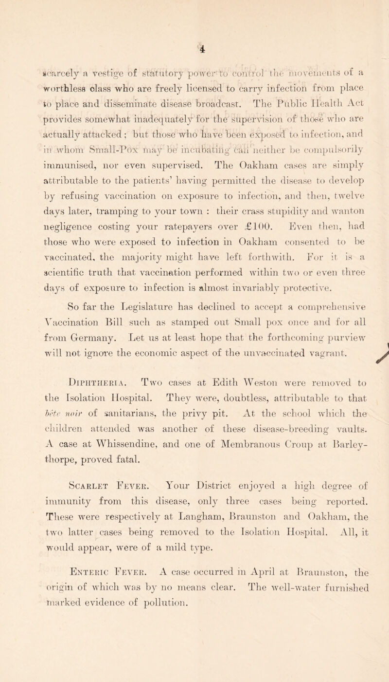 scarcely a vestige of statutory power to control, the movements of a worthless olass who are freely licensed to carry infection from place to place and disseminate disease broadcast. The Public Health Act provides somewhat inadequately for the supervision of those who are actually attacked ; but those who have been exposed to infection, and in whom Small-Pox may be incubating bail neither be compulsorily immunised, nor even supervised. The Oakham cases are simply attributable to the patients’ having permitted the disease to develop by refusing vaccination on exposure to infection, and then, twelve days later, tramping to your town : their crass stupidity and wanton negligence costing your ratepayers over £100. Even then, had those who were exposed to infection in Oakham consented to be vaccinated, the majority might have left forthwith. For it is a scientific truth that vaccination performed within two or even three days of exposure to infection is almost invariably protective. So far the Legislature has declined to accept a comprehensive Vaccination Bill such as stamped out Small pox once and for all from Germany. Let us at least hope that the forthcoming purview will not ignore the economic aspect of the unvaccinated vagrant. \ Diphtheria. Two cases at Edith Weston were removed to the Isolation Hospital. They were, doubtless, attributable to that beta noir of sanitarians, the privy pit. At the school which the children attended was another of these disease-breeding vaults. A case at Whissendine, and one of Membranous Croup at Barley- thorpe, proved fatal. Scarlet Fever. Your District enjoyed a high degree of immunity from this disease, only three cases being reported. These were respectively at Langham, Braunston and Oakham, the two latter cases being removed to the Isolation Hospital. All, it would appear, were of a mild type. Enteric Fever. A case occurred in April at Braunston, the origin of which was by no means clear. The well-water furnished marked evidence of pollution.