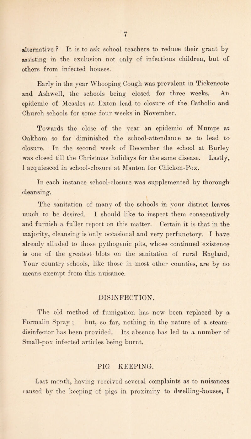 alternative ? It is to ask school teachers to reduce their grant by assisting in the exclusion not only of infectious children, but of others from infected houses. Early in the year Whooping Cough was prevalent in Tickencote and Ashwell, the schools being closed for three weeks. An epidemic of Measles at Exton lead to closure of the Catholic and Church schools for some four weeks in November. Towards the close of the year an epidemic of Mumps at Oakham so far diminished the school-attendance as to lead to closure. In the second week of December the school at Burley was closed till the Christmas holidays for the same disease. Lastly,. 1 acquiesced in school-closure at Manton for Chicken-Pox. In each instance school-closure was supplemented by thorough cleansing. The sanitation of many of the schools in your district leaves much to be desired. I should like to inspect them consecutively and furnish a fuller report on this matter. Certain it is that in the majority, cleansing is only occasional and very perfunctory. I have already alluded to those pythogenic pits, whose continued existence is one of the greatest blots on the sanitation of rural England. Your country schools, like those in most other counties, are by no means exempt from this nuisance. DISINFECTION. The old method of fumigation has now been replaced by a. Formalin Spray ; but, so far, nothing in the nature of a steam- disinfector has been provided. Its absence has led to a number of Small-pox infected articles being burnt. PIG KEEPING. Last month, having received several complaints as to nuisances caused bjr the keeping of pigs in proximity to dwelling-houses, I