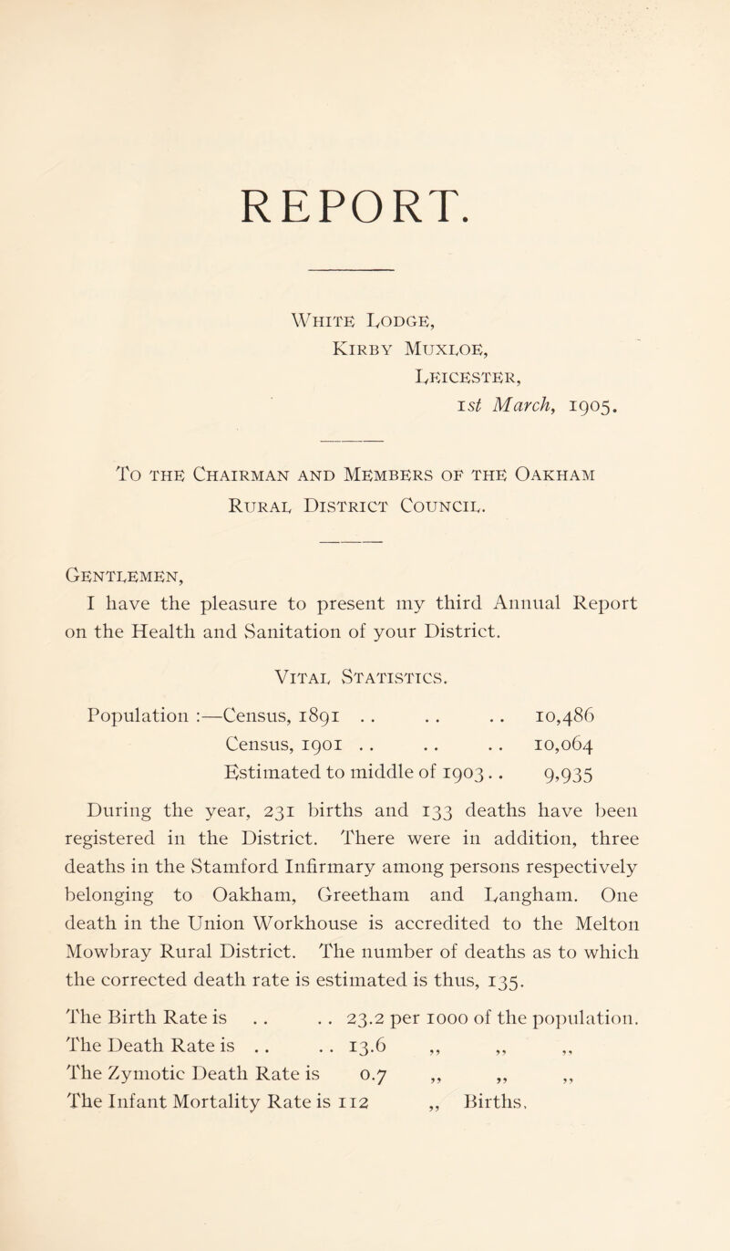 REPORT. White Todge, Kirby Muxloe, Leicester, ist March, 1905. To the Chairman and Members of the Oakham Rural District Council. Gentlemen, I have the pleasure to present my third Annual Report on the Health and Sanitation of your District. Vital Statistics. Population :—Census, 1891 10,486 10,064 9,935 Census, 1901 Estimated to middle of 1903 . . During the year, 231 births and 133 deaths have been registered in the District. There were in addition, three deaths in the Stamford Infirmary among persons respectively belonging to Oakham, Greetham and Langham. One death in the Union Workhouse is accredited to the Melton Mowbray Rural District. The number of deaths as to which the corrected death rate is estimated is thus, 135. The Birth Rate is . . . . 23.2 per 1000 of the population. The Death Rate is .. .. 13.6 ,, ,, The Zymotic Death Rate is 0.7 ,, ,, ,, The Infant Mortality Rate is 112 ,, Births.