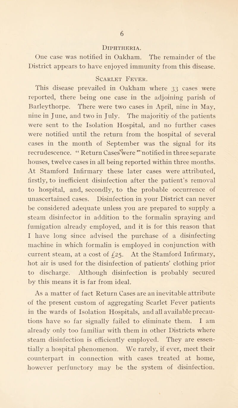 Diphtheria. One case was notified in Oakham. The remainder of the District appears to have enjoyed immunity from this disease. Scarpet Fever. This disease prevailed in Oakham where 33 cases were reported, there being one case in the adjoining parish of Barleythorpe. There were two cases in April, nine in May, nine in June, and two in July. The majoritiy of the patients were sent to the Isolation Hospital, and no further cases were notified until the return from the hospital of several cases in the month of vSeptember was the signal for its recrudescence. “ Return Caseswere ^ notified in three separate houses, twelve cases in all being reported within three months. At Stamford Infirmary these later cases were attributed, firstly, to inefficient disinfection after the patient’s removal to hospital, and, secondby, to the probable occurrence of unascertained cases. Disinfection in your District can never be considered adequate unless you are prepared to supply a steam disinfector in addition to the formalin spraying and fumigation already employed, and it is for this reason that I have long since advised the purchase of a disinfecting machine in which formalin is employed in conjunction with current steam, at a cost of £25. At the Stamford Infirmary, hot air is used for the disinfection of patients’ clothing prior to discharge. Although disinfection is probably secured by this means it is far from ideal. As a matter of fact Return Cases are an inevitable attribute of the present custom of aggregating Scarlet Fever patients in the wards of Isolation Hospitals, and all available precau¬ tions have so far signally failed to eliminate them. I am already only too familiar with them in other Districts where steam disinfection is efficiently employed. They are essen¬ tially a hospital phenomenon. We rarely, if ever, meet their counterpart in connection with cases treated at home, however perfunctory may be the system of disinfection.