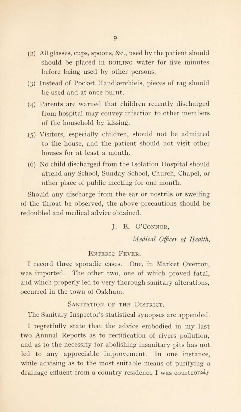 (2) All glasses, cups, spoons, &c., used by the patient should should be placed in boiling water for five minutes before being used by other persons. (3) Instead of Pocket Handkerchiefs, pieces of rag should be used and at once burnt. (4) Parents are warned that children recently discharged from hospital may convey infection to other members of the household by kissing. (5) Visitors, especially children, should not be admitted to the house, and the patient should not visit other houses for at least a month. (6) No child discharged from the Isolation Hospital should attend any School, Sunday School, Church, Chapel, or other place of public meeting for one month. Should any discharge from the ear or nostrils or swelling of the throat be observed, the above precautions should be redoubled and medical advice obtained. J. E. O’Connor, Medical Officer of Health. Enteric Fever. I record three sporadic cases. One, in Market Overton, was imported. The other two, one of which proved fatal, and which properly led to very thorough sanitary alterations, occurred in the town of Oakham. Sanitation of the District. The Sanitary Inspector’s statistical synopses are appended. I regretfully state that the advice embodied in my last two Annual Reports as to rectification of rivers pollution, and as to the necessity for abolishing insanitary pits has not led to any appreciable improvement. In one instance, while advising as to the most suitable means of purifying a drainage effluent from a country residence I was courteously