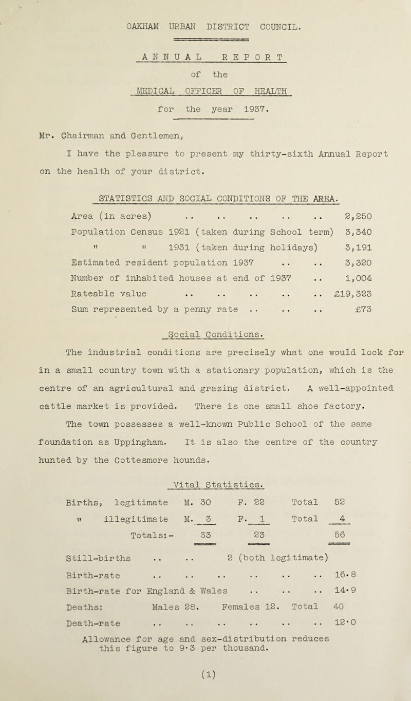 ANNUAL REPORT of the MEDICAL OFFICER OF HEALTH for the year 1937. Mr. Chairman and Gentlemen*, I have the pleasure to present my thirty-sixth Annual Report on the health of your district. STATISTICS AND SOCIAL CONDITIONS OP THE AREA. Area (in acres) Population Census 1921 (taken during School term) 1931 (taken during holidays) Estimated resident population 1937 Number of inhabited houses at end of 1937 Rateable value Sum represented by a penny rate 2, 250 3,340 3,191 3,320 1,004 £19,323 £73 Social Conditions♦ The industrial conditions are precisely what one would look for in a small country town with a stationary population, which is the centre of an agricultural and grazing district. A well-appointed cattle market is provided. There is one small shoe factory. The town possesses a well-known Public School of the same foundation as Uppingham. It is also the centre of the country hunted by the Cottesmore hounds. Vital Statistics. Births, legitimate M. 30 i* illegitimate M. 3 Totals:- 33 Still-births P. 22 Total 52 p. 1 Total 4 23 56 2 (both legitimate) Birth-rate . . . . . . . . . • •. 16»8 Birth-rate for England & Wales .. .. •• 14*9 Deaths: Males 28. Females 12. Total 40 Death-rate .. .. .. .• •• •• 12*0 Allowance for age and sex-distribution reduces this figure to 9*3 per thousand. (i)