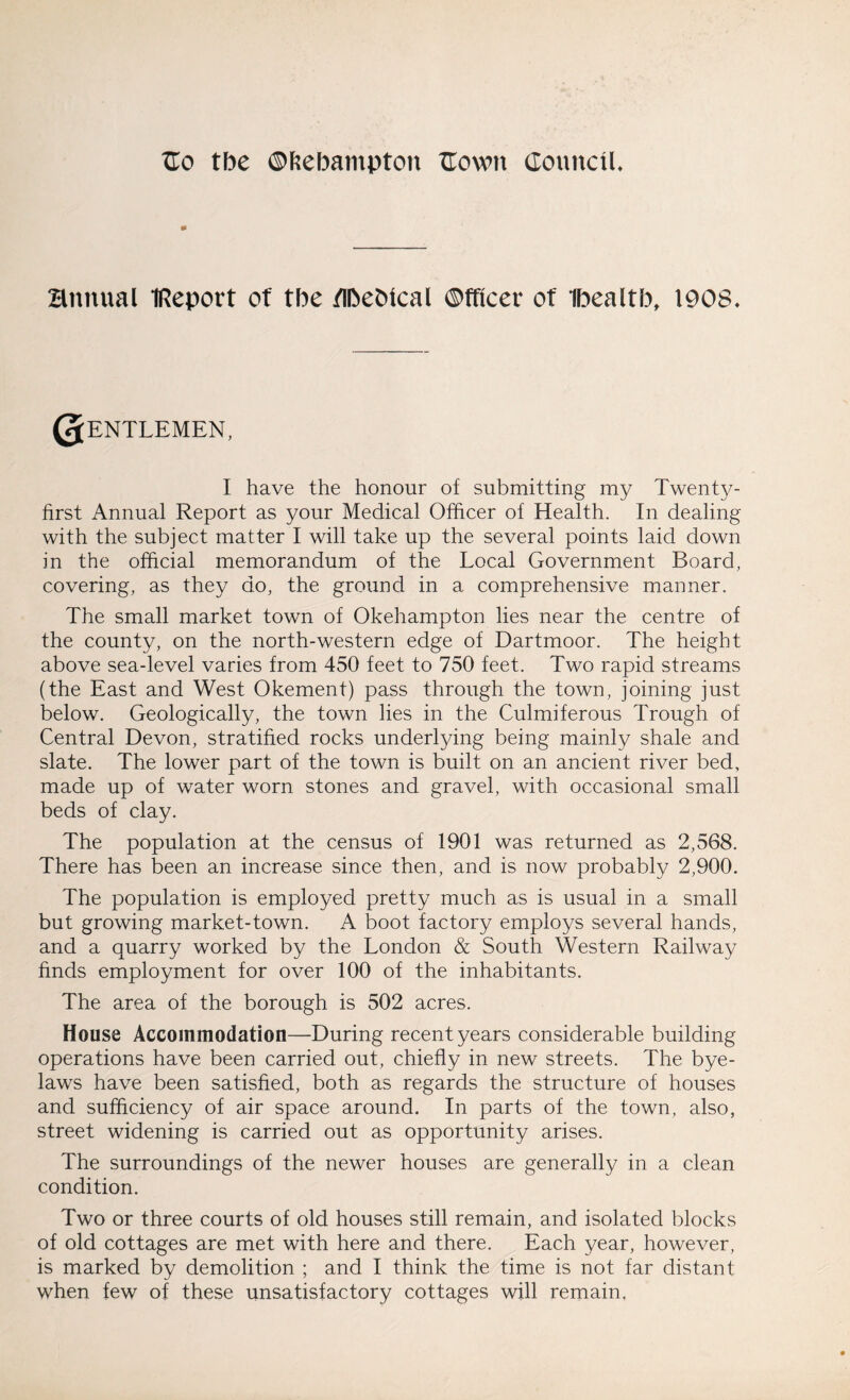 fto tbe ©feebampton TIown Council. * annual IReport of tbe flbebical ®fficer of Ibealtb, 1908. Qentlemen, I have the honour of submitting my Twenty- first Annual Report as your Medical Officer of Health. In dealing with the subject matter I will take up the several points laid down in the official memorandum of the Local Government Board, covering, as they do, the ground in a comprehensive manner. The small market town of Okehampton lies near the centre of the county, on the north-western edge of Dartmoor. The height above sea-level varies from 450 feet to 750 feet. Two rapid streams (the East and West Okement) pass through the town, joining just below. Geologically, the town lies in the Culmiferous Trough of Central Devon, stratified rocks underlying being mainly shale and slate. The lower part of the town is built on an ancient river bed, made up of water worn stones and gravel, with occasional small beds of clay. The population at the census of 1901 was returned as 2,568. There has been an increase since then, and is now probably 2,900. The population is employed pretty much as is usual in a small but growing market-town. A boot factory employs several hands, and a quarry worked by the London & South Western Railway finds employment for over 100 of the inhabitants. The area of the borough is 502 acres. House Accommodation—During recent years considerable building operations have been carried out, chiefly in new streets. The bye¬ laws have been satisfied, both as regards the structure of houses and sufficiency of air space around. In parts of the town, also, street widening is carried out as opportunity arises. The surroundings of the newer houses are generally in a clean condition. Two or three courts of old houses still remain, and isolated blocks of old cottages are met with here and there. Each year, however, is marked by demolition ; and I think the time is not far distant when few of these unsatisfactory cottages will remain,