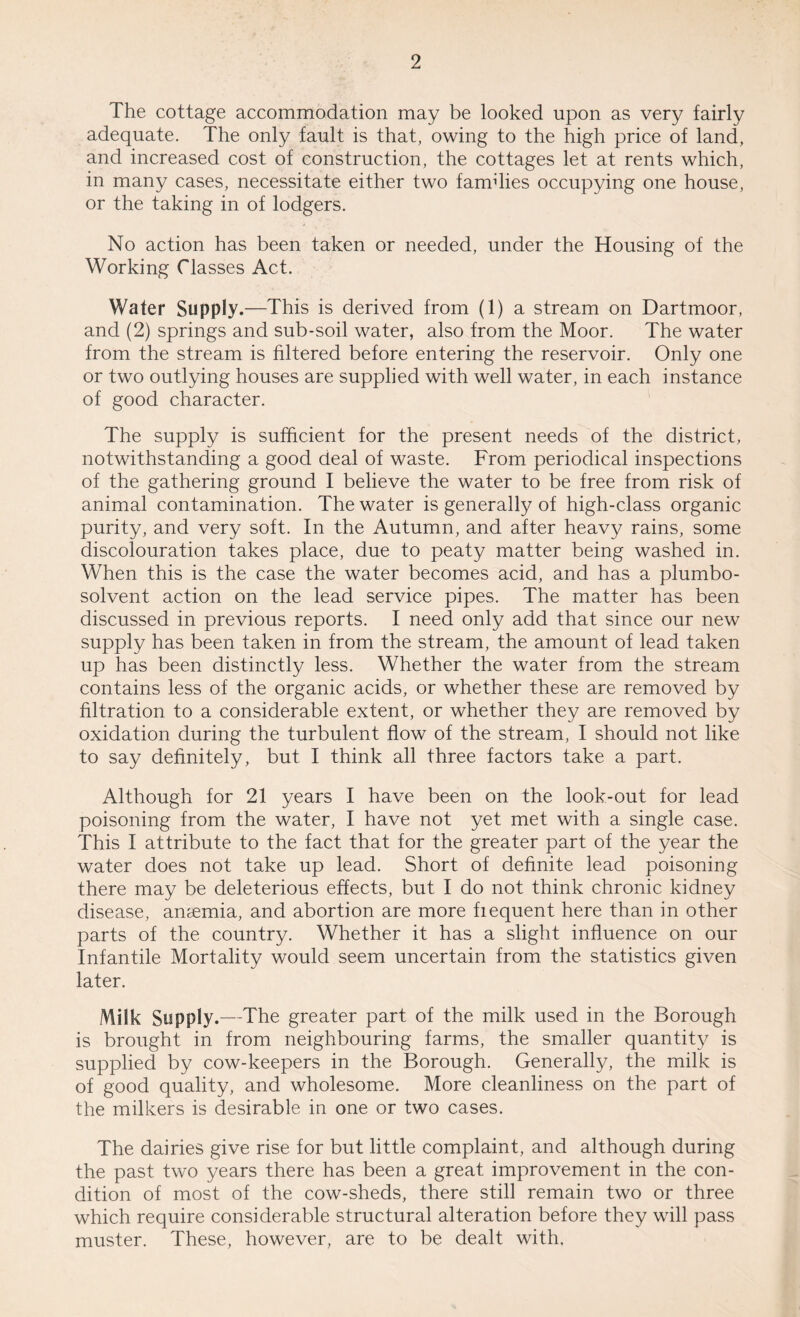 The cottage accommodation may be looked upon as very fairly adequate. The only fault is that, owing to the high price of land, and increased cost of construction, the cottages let at rents which, in many cases, necessitate either two families occupying one house, or the taking in of lodgers. No action has been taken or needed, under the Housing of the Working Classes Act. Water Supply.—This is derived from (1) a stream on Dartmoor, and (2) springs and sub-soil water, also from the Moor. The water from the stream is filtered before entering the reservoir. Only one or two outlying houses are supplied with well water, in each instance of good character. The supply is sufficient for the present needs of the district, notwithstanding a good deal of waste. From periodical inspections of the gathering ground I believe the water to be free from risk of animal contamination. The water is generally of high-class organic purity, and very soft. In the Autumn, and after heavy rains, some discolouration takes place, due to peaty matter being washed in. When this is the case the water becomes acid, and has a plumbo- solvent action on the lead service pipes. The matter has been discussed in previous reports. I need only add that since our new supply has been taken in from the stream, the amount of lead taken up has been distinctly less. Whether the water from the stream contains less of the organic acids, or whether these are removed by filtration to a considerable extent, or whether they are removed by oxidation during the turbulent flow of the stream, I should not like to say definitely, but I think all three factors take a part. Although for 21 years I have been on the look-out for lead poisoning from the water, I have not yet met with a single case. This I attribute to the fact that for the greater part of the year the water does not take up lead. Short of definite lead poisoning there may be deleterious effects, but I do not think chronic kidney disease, anaemia, and abortion are more fiequent here than in other parts of the country. Whether it has a slight influence on our Infantile Mortality would seem uncertain from the statistics given later. Milk Supply.—The greater part of the milk used in the Borough is brought in from neighbouring farms, the smaller quantity is supplied by cow-keepers in the Borough. Generally, the milk is of good quality, and wholesome. More cleanliness on the part of the milkers is desirable in one or two cases. The dairies give rise for but little complaint, and although during the past two years there has been a great improvement in the con¬ dition of most of the cow-sheds, there still remain two or three which require considerable structural alteration before they will pass muster. These, however, are to be dealt with.