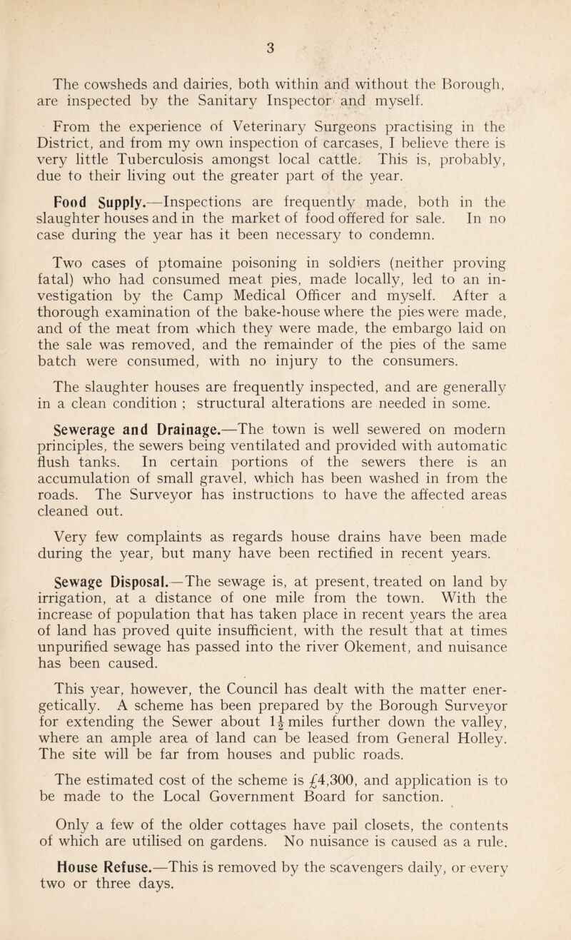 The cowsheds and dairies, both within and without the Borough, are inspected by the Sanitary Inspector and myself. From the experience of Veterinary Surgeons practising in the District, and from my own inspection of carcases, I believe there is very little Tuberculosis amongst local cattle. This is, probably, due to their living out the greater part of the year. Food Supply.—Inspections are frequently made, both in the slaughter houses and in the market of food offered for sale. In no case during the year has it been necessary to condemn. Two cases of ptomaine poisoning in soldiers (neither proving fatal) who had consumed meat pies, made locally, led to an in¬ vestigation by the Camp Medical Officer and myself. After a thorough examination of the bake-house where the pies were made, and of the meat from which they were made, the embargo laid on the sale was removed, and the remainder of the pies of the same batch were consumed, with no injury to the consumers. The slaughter houses are frequently inspected, and are generally in a clean condition ; structural alterations are needed in some. Sewerage and Drainage.—The town is well sewered on modern principles, the sewers being ventilated and provided with automatic flush tanks. In certain portions of the sewers there is an accumulation of small gravel, which has been washed in from the roads. The Surveyor has instructions to have the affected areas cleaned out. Very few complaints as regards house drains have been made during the year, but many have been rectified in recent years. Sewage Disposal.—The sewage is, at present, treated on land by irrigation, at a distance of one mile from the town. With the increase of population that has taken place in recent years the area of land has proved quite insufficient, with the result that at times unpurified sewage has passed into the river Okement, and nuisance has been caused. This year, however, the Council has dealt with the matter ener¬ getically. A scheme has been prepared by the Borough Surveyor for extending the Sewer about 1J miles further down the valley, where an ample area of land can be leased from General Holley. The site will be far from houses and public roads. The estimated cost of the scheme is £4,300, and application is to be made to the Local Government Board for sanction. Only a few of the older cottages have pail closets, the contents of which are utilised on gardens. No nuisance is caused as a rule. House Refuse.—This is removed by the scavengers daily, or every two or three days.