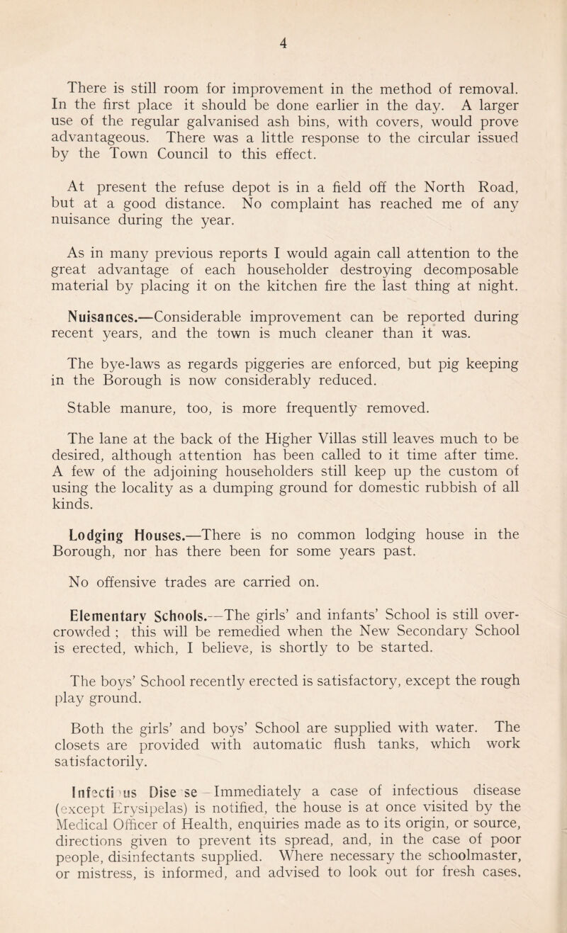 There is still room for improvement in the method of removal. In the first place it should be done earlier in the day. A larger use of the regular galvanised ash bins, with covers, would prove advantageous. There was a little response to the circular issued by the Town Council to this effect. At present the refuse depot is in a field off the North Road, but at a good distance. No complaint has reached me of any nuisance during the year. As in many previous reports I would again call attention to the great advantage of each householder destroying decomposable material by placing it on the kitchen fire the last thing at night. Nuisances.—Considerable improvement can be reported during recent years, and the town is much cleaner than it was. The bye-laws as regards piggeries are enforced, but pig keeping in the Borough is now considerably reduced. Stable manure, too, is more frequently removed. The lane at the back of the Higher Villas still leaves much to be desired, although attention has been called to it time after time. A few of the adjoining householders still keep up the custom of using the locality as a dumping ground for domestic rubbish of all kinds. Lodging Houses.—There is no common lodging house in the Borough, nor has there been for some years past. No offensive trades are carried on. Elementary Schools.—The girls’ and infants’ School is still over¬ crowded ; this will be remedied when the New Secondary School is erected, which, I believe, is shortly to be started. The boys’ School recently erected is satisfactory, except the rough play ground. Both the girls’ and boys’ School are supplied with water. The closets are provided with automatic flush tanks, which work satisfactorily. Infectious Oise se - Immediately a case of infectious disease (except Erysipelas) is notified, the house is at once visited by the Medical Officer of Health, enquiries made as to its origin, or source, directions given to prevent its spread, and, in the case of poor people, disinfectants supplied. Where necessary the schoolmaster, or mistress, is informed, and advised to look out for fresh cases.