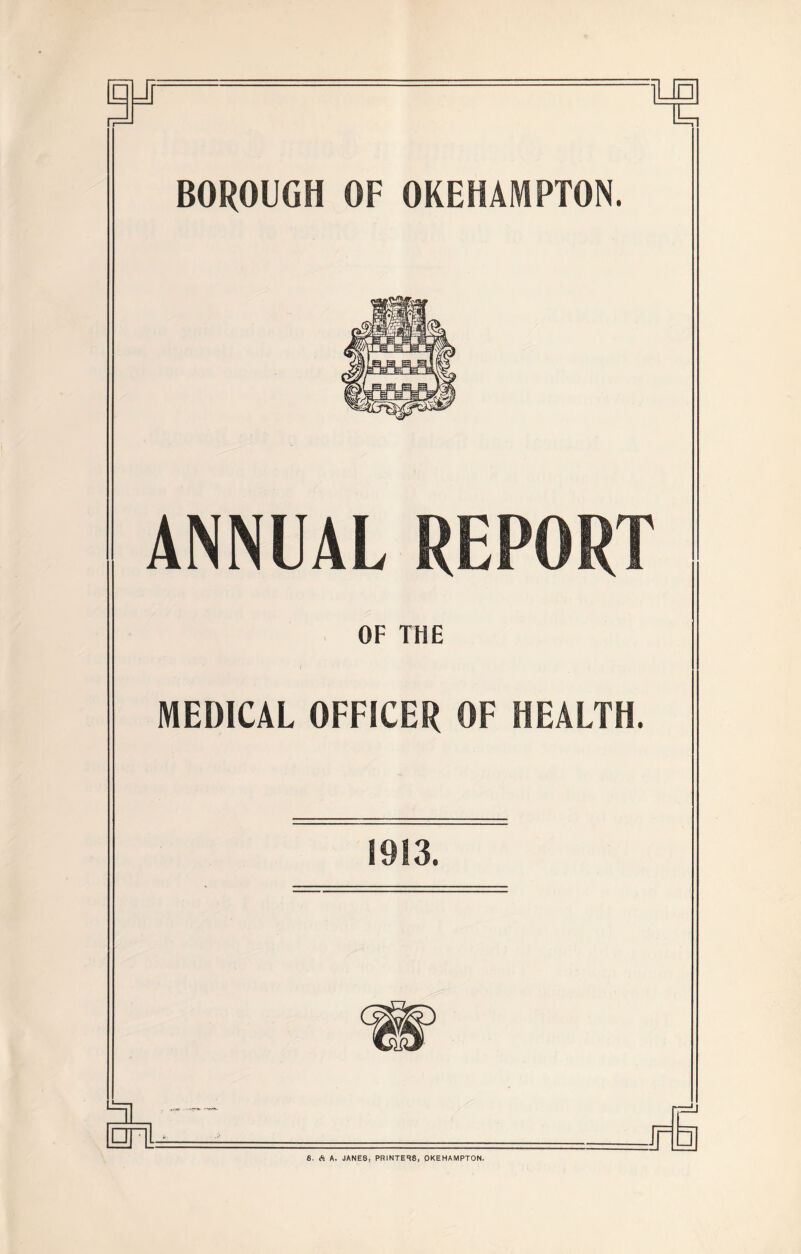 il BOROUGH OF OKEHAMPTON. ANNUAL REPORT OF THE MEDICAL OFFICER OF HEALTH. 1913. □ 6. A. JANES, PRINTERS, QKEHAMPTON.