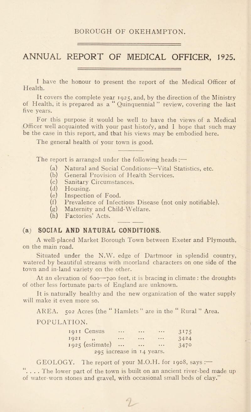 BOROUGH OF OKEHAMPTON. ANNUAL REPORT OF MEDICAL OFFICER, 1925. I have the honour to present the report of the Medical Officer of Health. It covers the complete year 1925, and, by the direction of the Ministry of Health, it is prepared as a “ Quinquennial ” review, covering the last five years. For this purpose it would be well to have the views of a Medical Officer well acquainted with your past history, and I hope that such may be the case in this report, and that his views may be embodied here. The general health of your town is good. The report is arranged under the following heads :— (a) Natural and Social Conditions—Vital Statistics, etc. (b) General Provision of Health Services. (c) Sanitary Circumstances. (d) Housing. (e) Inspection of Food. (f) Prevalence of Infectious Disease (not oniy notifiable). (g) Maternity and Child-Welfare. (h) Factories’ Acts. (a) SOCIAL AND NATURAL CONDITIONS. A well-placed Market Borough Town between Exeter and Plymouth, on the main road. Situated under the N.W. edge of Dartmoor in splendid country, watered by beautiful streams with moorland characters on one side of the town and in-land variety on the other. At an elevation of 600—700 feet, it is bracing in climate : the droughts of other less fortunate parts of England are unknown. It is naturally healthy and the new organization of the water supply will make it even more so. AREA. 502 Acres (the “ Hamlets ” are in the “ Rural ” Area. POPULATION. 191t Census 1921 ,, ••• ••• 1925 (estimate) 295 increase in 14 years. GEOLOGY. The report of your M.O.H. for 1908, says :— “. . . . The lower part of the town is built on an ancient river-bed made up of water-worn stones and gravel, with occasional small beds of clay.” 3175 3424 3470