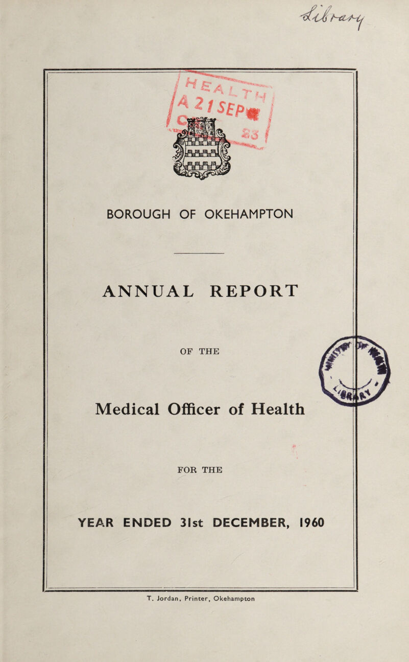 / ^ c; A A 2 / S£p *> Ti x\ BOROUGH OF OKEHAMPTON ANNUAL REPORT OF THE Medical Officer of Health FOE THE YEAR ENDED 31st DECEMBER, I960 T. Jordan, Printer, Okehampton